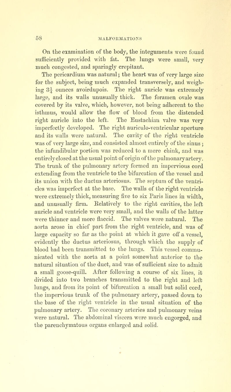 On the examination of tlie body, the integuments were found sufficiently provided with fat. The lungs were small, very much congested, and sparingly crepitant. The pericardium was natural; the heart was of very large size for the subject, being much expanded transversely, and weigh- ing 3^ ounces avoirdupois. The right auricle was extremely large, and its walls unusually thick. The foramen ovale was covered by its valve, which, however, not being adherent to the isthmus, would allow the flow of blood from the distended right auricle into the left. The Eustachian valve was very imperfectly developed. The right auriculo-ventricular aperture and its walls were natural. The cavity of the right ventricle was of very large size, and consisted almost entirely of the sinus ; the infandibular portion was reduced to a mere chink, and was entirely closed at the usual point of origin of the pulmonary artery. The trunk of the pulmonary artery formed an impervious cord extending from the ventricle to the bifurcation of the vessel and its union with the ductus arteriosus. The septum of the ventri- cles was imperfect at the base. The walls of the right ventricle were extremely thick, measuring five to six Paris lines in width, and unusually firm. Eelatively to the right cavities, the left auricle and ventricle were very small, and the walls of the latter were thinner and more flaccid. The valves were natural. The aorta arose in chief part from the right ventricle, and was of large capacity so far as the point at which it gave oS a vessel, evidently the ductus arteriosus, through which the supply of blood had been transmitted to the lungs. This vessel commu- nicated with the aorta at a point somewhat anterior to the natural situation of the duct, and was of sufficient size to admit a small goose-quill. After following a course of six lines, it divided into two branches transmitted to the right and left lungs, and from its point of bifurcation a small but solid cord, the impervious trunk of the pulmonary artery, passed down to the base of the right ventricle in the usual situation of the pulmonary artery. The coronary arteries and pulmonary veins were natural. The abdominal viscera were much engorged, and the parenchymatous organs enlarged and solid.