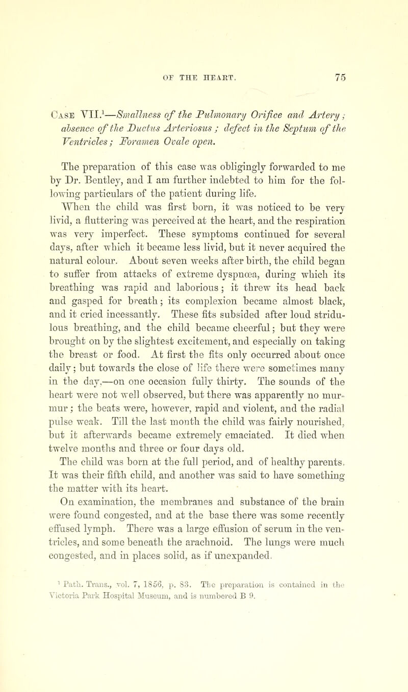 Case YII.^—Smallness of the Pulmonary Orifice and Artery; absence of the Ductus Arteriosus ; defect in the Beptum of the Ventricles; Foramen Ovale open. The preparation of this case was obligingly forwarded to me by Dr. Bentley, and I am further indebted to him for the fol- lowing particulars of the patient during life. When the child was first born, it was noticed to be very livid, a fluttering was perceived at the heart, and the respiration was very imperfect. These symptoms continued for several days, after which it became less livid, but it never acquired the natural colour. About seven weeks after birth, the child began to sufier from attacks of extreme dyspnoea, during which its breathing was rapid and laborious ; it threw its head back and gasped for breath; its complexion became almost black, and it cried incessantly. These fits subsided after loud stridu- lus breathing, and the child became cheerful; but they were brought on by the slightest excitement, and especially on taking the breast or food. At first the fits only occurred about once daily; but towards the close of life there were sometimes many in the day,—on one occasion fully thirty. The sounds of the heart were not well observed, but there was apparently no mur- mur ; the beats were, however, rapid and violent, and the radial pulse weak. Till the last month the child was fairly nourished, but it afterwards became extremely emaciated. It died when twelve montlis and three or four days old. The child was born at the full period, and of healthy parents. It was their fifth child, and another was said to have something the matter with its heart. On examination, the membranes and substance of the brain were found congested, and at the base there was some recently effused lymph. There was a large effusion of serum in the ven- tricles, and some beneath the arachnoid. The lungs were much congested, and in places solid, as if unexpanded. ■ Path. Ti-ans., vol. 7, 1856, p. S3. The preparation is contained in the Victoria Park Hospital Museum, and is numbered B 9.