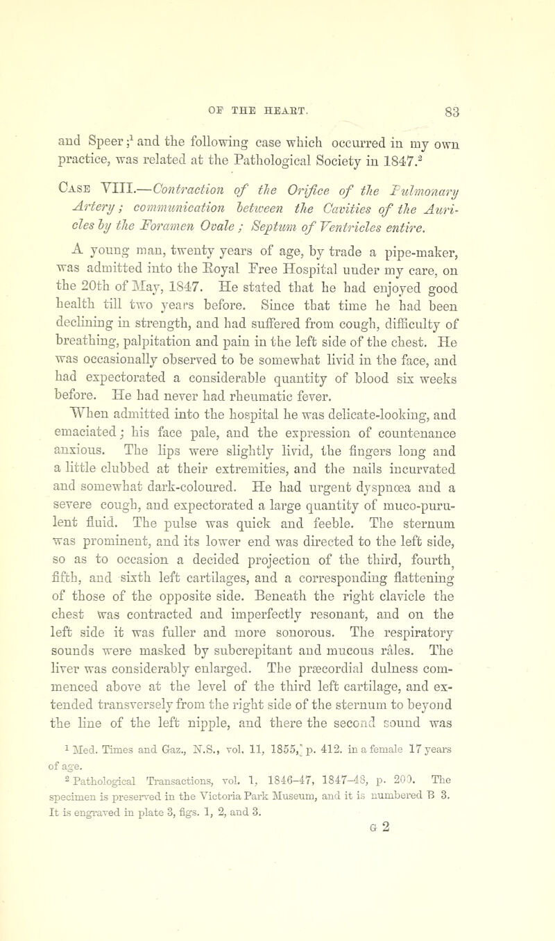 and Speer -^ and tlie following case which occurred in my own practice, was related at the Pathological Society in 1847.^ Case VIII.—Contraction of tlie Orifice of tlie Ttdmonary Artery; coimmmication hetiveen tlie Cavities of the Auri- cles ly tlie Foramen Ovale ; Septum of Ventricles entire. A young man, twenty years of age, by trade a pipe-maker, was admitted into the Eoyal Free Hospital under my care, on the 20th of May, 1847. He stated that he had enjoyed good health till two years before. Since that time he had been declining in strength, and had suffered from cough, difficulty of breathing, palpitation and pain in the left side of the chest. He was occasionally observed to be somewhat livid in the face, and had expectorated a considerable quantity of blood six weeks before. He had never had rheumatic fever. When admitted into the hospital he was delicate-looking, and emaciated; his face pale, and the expression of countenance anxious. The lips were slightly livid, the fingers long and a little clubbed at their extremities, and the nails incurvated and somewhat dark-coloured. He had urgent dyspnoea and a severe cough, and expectorated a large quantity of muco-puru- lent fluid. The pulse was quick and feeble. The sternum was prominent, and its lower end was directed to the left side, so as to occasion a decided projection of the third, fourth fifth, and sixth left cartilages, and a corresponding flattening of those of the opposite side. Beneath the right clavicle the chest Was contracted and imperfectly resonant, and on the left side it was fuller and more sonorous. The respiratory sounds were masked by subcrepitant and mucous rales. The liver was considerably enlarged. The prgecordial dulness com- menced above at the level of the third left cartilage, and ex- tended transversely from the right side of the sternum to beyond the line of the left nipple, and there the second sound was 1 Med. Times and Gaz., N.S., vol. 11, 1855, p. 412. in a female 17 years of age. 2 Pathological Transactions, vol. 1, 1846-47, 1847-48, p. 200. The specimen is preserved in the Victoria Park Museum, and it is numbered B 3. It is engraved in plate 3, figs. 1, 2, and 3. G 2