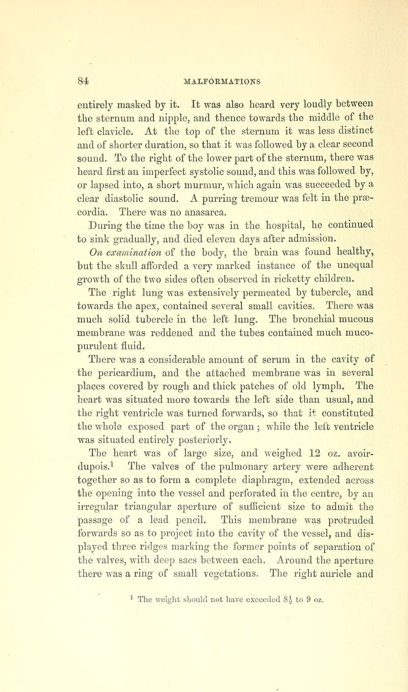 entirely masked by it. It was also heard very loudly between the sternum and nipple, and thence towards the middle of the left clavicle. At the top of the sternum it was less distinct and of shorter duration, so that it was followed by a clear second sound. To the right of the lower part of the sternum, there was heard first an imperfect systolic sound, and this was followed by, or lapsed into, a short murmur, which again was succeeded by a clear diastolic sound. A purring tremour was felt in the pr^e- cordia. There was no anasarca. During the time the boy was in the hospital, he continued to sink gradually, and died eleven days after admission. On examination of the body, the brain was found healthy, but the skull afforded a very marked instance of the unequal growth of the two sides often observed in ricketty children. The right lung was extensively permeated by tubercle, and towards the apex, contained several small cavities. There was much solid tubercle in the left lung. The bronchial mucous membrane was reddened and the tubes contained much muco- purulent fluid. There was a considerable amount of serum in the cavity of the pericardium, and the attached membrane was in several places covered by rough and thick patches of old lymph. The heart was situated more towards the left side than usual, and the right ventricle was turned forwards, so that it constituted the whole exposed part of the organ ; while the left ventricle was situated entirely posteriorly. The heart was of large size, and weighed 12 oz. avoir- dupois.^ The valves of the pulmonary artery were adherent together so as to form a complete diaphragm, extended across the opening into the vessel and perforated in the centre, by an irregular triangular aperture of sufficient size to admit the passage of a lead pencil. This membrane was protruded forwards so as to project into the cavity of the vessel, and dis- played three ridges marking the former points of separation of the valves, with deep sacs between each. Around the aperture there was a ring of small vegetations. The right auricle and ■^ The weight should not have exceeded %\ to 9 oz.