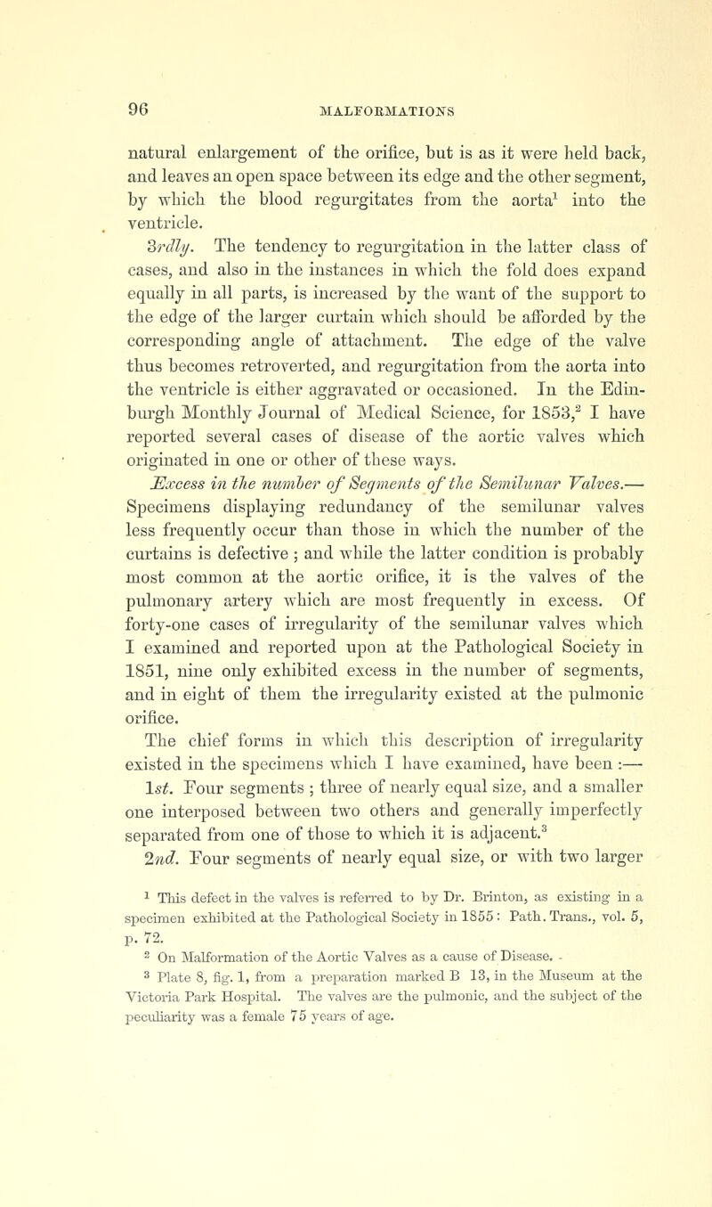 natural enlargement of the orifice, but is as it were held back, and leaves an open space between its edge and the other segment, by which the blood regurgitates from the aorta^ into the ventricle. Zrdly. The tendency to regurgitation in the latter class of cases, and also in the instances in which the fold does expand equally in all parts, is increased by the want of the support to the edge of the larger curtain which should be afforded by the corresponding angle of attachment. The edge of the valve thus becomes retroverted, and regurgitation from the aorta into the ventricle is either aggravated or occasioned. In the Edin- burgh Monthly Journal of Medical Science, for 1853,^ I have reported several cases of disease of the aortic valves which originated in one or other of these ways. Excess in the number of Segments of the Semilunar Yalves.— Specimens displaying redundancy of the semilunar valves less frequently occur than those in which the number of the curtains is defective ; and while the latter condition is probably most common at the aortic orifice, it is the valves of the pulmonary artery Avhich are most frequently in excess. Of forty-one cases of irregularity of the semilunar valves which I examined and reported upon at the Pathological Society in 1851, nine only exhibited excess in the number of segments, and in eight of them the irregidarity existed at the pulmonic orifice. The chief forms in which this description of irregularity existed in the specimens which I have examined, have been :— 1st. Four segments ; three of nearly equal size, and a smaller one interposed between two others and generally imperfectly separated from one of those to which it is adjacent.^ %id. Pour segments of nearly equal size, or with two larger ^ This defect in the valves is referred to by Dr. Brinton, as existing in a specimen exhibited at the Pathological Society in 1855 : Path. Trans., vol. 5, p. 72. 2 On Malformation of the Aortic Valves as a cause of Disease. - 3 Plate 8, fig. 1, from a preparation marked B 13, in the Museum at the Victoria Park Hospital. The valves are the pulmonic, and the subject of the peculiarity was a female 75 years of age.