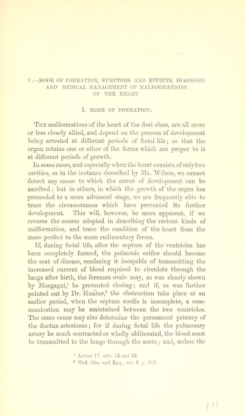 v.—MODE OF FORMATION, SYMPTOMS AND EFFECTS, DIAGNOSIS AND MEDICAL MANAGEMENT OF MALFORMATIONS OF THE HEART, 1. MODE OF irORMATIOI'^. The malformations of the heart of the first class, are all more or less closely allied, and depend on the process of development being arrested at different periods of foetal life; so that the organ retains one or other of the forms which are proper to it at different periods of growth. In some cases, and especially when the heart consists of only two cavities, as in the instance described by Mr. Wilson, we cannot detect any cause to which the arrest of development can be ascribed ; but in others, in which the growth of the organ has proceeded to a more advanced stage, we are frequently able to trace the circumstances which have prevented its further development. This will, however, be more apparent, if we reverse the course adopted in describing the various kinds of malformation, and trace the condition of the heart from the more perfect to the more rudimentary forms. If, during foetal life, after the septum of the ventricles has been completely formed, the pulmonic orifice should become the seat of disease, rendering it incapable of transmitting the increased current of blood required to circulate through the lungs after birth, the foramen ovale may, as was clearly shown by Morgagni,^ be prevented closing ; and if, as was further pointed out by Dr. Hunter,^ the obstruction take place at an earlier period, when the septum cordis is incomplete, a com- munication may be maintained between the two ventricles. The same cause may also determine the permanent patency of the ductus arteriosus; for if during foetal life the pulmonary artery be much contracted or wholly obliterated, the blood must be transmitted to the lungs through the aorta; and, unless the 1 Letter 17, arts. 12 and 18.