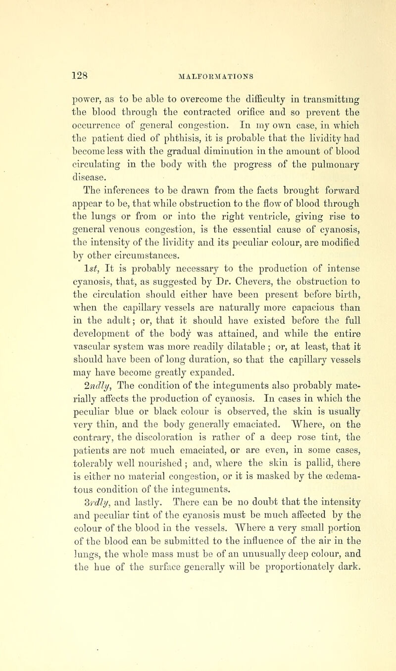power, as to be able to overcome the difficulty in transmitting the blood through the contracted orifice and so prevent the occurrence of general congestion. In my own case, in which the patient died of phthisis, it is probable that the lividity had become less with the gradual diminution in the amount of blood circulating in the body with the progress of the pulmonary disease. The inferences to be draw^n from the facts brought forward appear to be, that while obstruction to the flow of blood througb the lungs or from or into the right ventricle, giving rise to general venous congestion, is the essential cause of cyanosis, the intensity of the lividity and its peculiar colour, are modified by other circumstances. 1st, It is probably necessary to the production of intense cyanosis, that, as suggested by Dr. Chevers, the obstruction to the circulation should either have been present before birth, when the capillary vessels are naturally more capacious than in the adult; or, that it should have existed before the full development of the body was attained, and while the entire vascular system was more readily dilatable ; or, at least, that it should have been of long duration, so that the capillary vessels may have become greatly expanded. Indly, The condition of the integuments also probably mate- rially afi'ects the production of cyanosis. In cases in which the peculiar blue or black colour is observed, the skin is usually very thin, and the body generally emaciated. Where, on the contrary, the discoloration is rather of a deep rose tint, the patients are not much emaciated, or are even, in some cases, tolerably well nourished ; and, Avhere the skin is pallid, there is either no material congestion, or it is masked by the cedema- tous condition of the integuments, Zrdly, and lastly. There can be no doubt that the intensity and peculiar tint of the cyanosis must be much affected by the colour of the blood in the vessels. Where a very small portion of the blood can be submitted to the influence of the air in the lungs, the whole mass must be of an unusually deep colour, and the hue of the surface generally will be proportionately dark.
