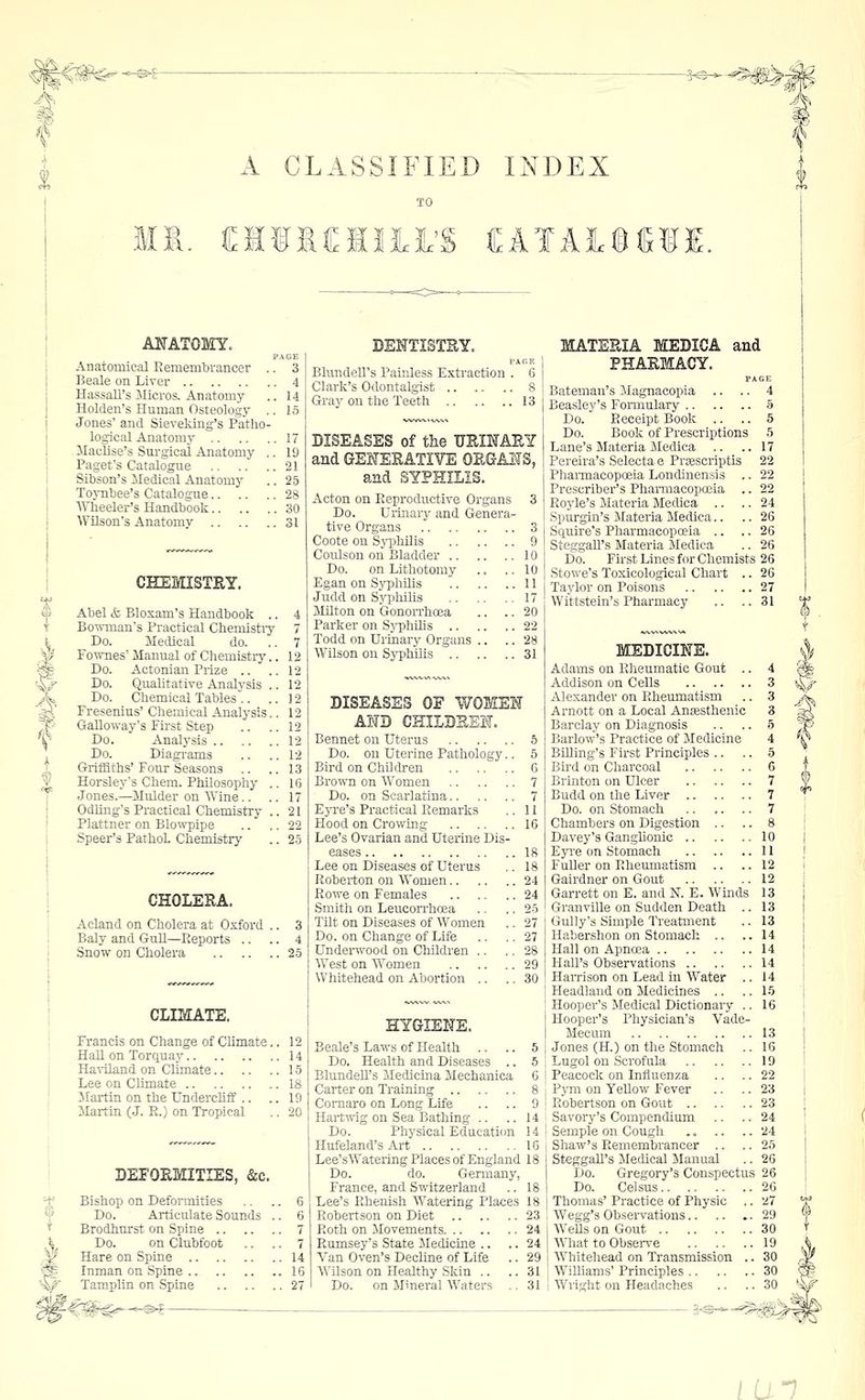 ^^^ t f A CLASSIFIED INDEX I. i:ifI«lII'S EATAifiWI. ANATOMY. PAGE Anatomical Remembrancer .. 3 Beale on Liver 4 Ha-ssall's Micros. Anatomy .. 14 Holden's Human Osteology .. 15 Jones' and Sieveking's Patho- logical Anatomy 17 Maclise's Surgical Anatomy .. 19 Paget's Catalogue 21 Sibson's Medical Anatomy .. 25 Toynbee's Catalogue 28 AVheeler's Handbook 30 Wilson's Anatomy 31 CHEMISTRY. Abel & Bloxam's Handbook .. Bo^mnan's Practical Cbemistiy Do. Medical do. Fownes' Manual of Chemistiy.. Do. Actonian Piize .. Do. Qualitative Analysis .. Do. Chemical Tables .. .. Fresenius' Chemical Analysis.. GaUovi-ay's First Step Do. Analysis Do. Diagi'ams Griffiths' Four Seasons Horsley's Chem. Philosophy .. Jones.—Mulder on Wine.. Odling's Practical Chemistry .. Plattner on Blowpipe Speer's PathoL Chemistry CHOLEEA. Acland on Cholera at Oxford .. BaJy and Gull—Reports .. Snow on Cholera CLIMATE. Francis on Change of Climate.. 12 HaU on Torquay 14 Haviland on Climate 15 Lee on CUmate 18 ilartin on the Underchff .. .. 19 Martin (J. R.) on Tropical .. 20 DEFOEMITIES, &c. Bishop on Deformities .. .. 6 Do. Articulate Sounds .. 6 Brodhurst on Spine 7 Do. on Clubfoot .. .. 7 Hare on Spine 14 Inman on Spine 16 Tamplin on Spine 27 DENTISTSY. Blundell's Painless E.xtraction . 6 | Clark's Odontalgist 8 i Gray on the Teeth 13 DISEASES of the TJEISTAEY and GEHEEATIVE OEGAHS, and SYPHILIS. Acton on Reproductive Organs 3 Do. Urinary and Genera- tive Organs 3 Coote on SyphUis 9 Coulson on Bladder 10 Do. on Lithotomy .. .. 10 Egan on Syphilis 11 Judd on SypMlis 17 Milton on Gonorrhoea ., .. 20 Parker on S)T)hilis 22 Todd on Urinary Organs .. .. 28 Wilson on Sjrphilis 31 DISEASES OE WOMEH AND CHILDKES. Bennet on Uterus 6 Do. on Uterine Pathology.. 5 Bird on ChDdren 6 Brown on Women 7 Do. on Scarlatina 7 Eyre's Practical Remarks .. U Hood on Crowing 16 Lee's Ovarian and Uterine Dis- eases 18 Lee on Diseases of Uterus .. 18 Roberton on Women 24 Rowe on Females 24 Smith on Leucorrhosa .. .. 25 Tilt on Diseases of Women .. 27 Do. on Change of Life .. ..27 Undem^ood on Children .. .. 28 West on Women 29 Whitehead on Abortion .. .. 30 HYGIEKE. Scale's Laws of Health ,. .. 5 Do. Health and Diseases .. 5 BlundeU's Medicina Mechanica 6 Carter on Training 8 Comaro on Long Life .. .. 9 Hartwig on Sea Bathing .. .. 14 Do. Physical Education 14 Hufeland's Art 16 Lee'sWatering Places of England 18 Do. do. Genuany, France, and Switzerland .. 18 Lee's Rhenish AVatering Places 18 Robertson on Diet 23 24 24 29 31 31 Roth on Movements Rumsey's State Medicine ., Van Oven's Decline of Life Wilson on Healthy Skin .. Do. on Mineral Waters MATEEIA MEDICA and PHAEMACY. Batemau's JIagnacopia .. .. 4 Beasley's Fonnulary § Do. Receipt Book .. .. 5 Do. Book of Prescriptions 5 Lane's Materia Medica .. ..17 Pereira's Selecta e Prsescriptis 22 Pharmacopceia Londinensis .. 22 Prescriber's Phaniiacopoeia .. 22 Royle's Materia Medica .. .. 24 Spurgin's Materia Medica.. .. 26 Squire's Pharmacopoeia .. .. 26 Steggall's Materia Medica .. 26 Do. First Lines for Chemists 26 Stowe's Toxicological Chart .. 26 Taylor on Poisons 27 Wittstein's Pharmacy .. ..31 MEDICINE. Adams on Rheumatic Gout .. 4 Addison on Cells 3 Alexander on Rheumatism .. 3 Arnott on a Local Anjesthenic 3 Barclay on Diagnosis .. .. 5 Barlow's Practice of Medicine 4 Billing's First Principles .. .. 5 Bird on Charcoal 6 Brinton on Ulcer 7 Budd on the Liver 7 Do. on Stomach 7 Chambers on Digestion .. .. 8 Davey's Ganglionic 10 Eyi'e cm Stomach 11 Fuller on Rheumatism .. .. 12 (Jairdner on Gout 12 Garrett on E. and N. E. Winds 13 Granville on Sudden Death .. 13 Gully's Simple Treatment .. 13 Habershon on Stomach .. ..14 Hall on Apnoea 14 Hall's Observations 14 HaiTison on Lead in Water .. 14 Headland on Medicines .. .. 15 Hooper's Medical Dictionary .. 16 Hooper's Physician's Vade- Mecum 13 Jones (H.) on the Stomach .. 16 Lugol on Scrofula 19 Peacock on Influenza .. .. 22 Pym on Yellow Fever .. .. 23 Robertson on Gout 23 Savory's Compendium .. .. 24 Semple on Cough .. .. .. 24 Shaw's Remembrancer .. .. 25 Steggall's Medical Manual .. 26 Do. Gregory's Conspectus 26 Do. Celsus 26 Thomas' Practice of Physic .. 27 Wegg's Observations 29 AVeUs on Gout 30 What to Obsei-ve 19 AVhiteliead on Transmission .. 30 Williams' Principles 30 Wright on Headaches .. .. 30 lun