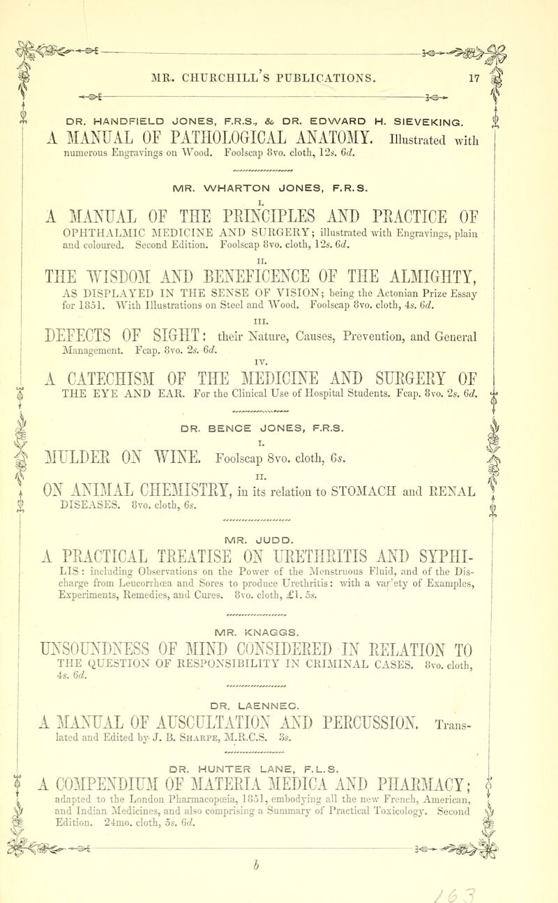 DR. HANDFIELD JONES, F.R.S., 80 DR. EDWARD H. SIEVEKING A MANUAL OF PATHOLOGICAL ANATOMY, illustrated with numerous Engravings on Wood. Foolscap 8vo. cloth, \'2s. 6d. MR. WHARTON JONES, F.R.S. A MANUAL OF THE PEINCIPLES AND PEACTICE OF OPHTHALMIC MEDICINE AND SURGERY; illustrated with Engravings, plain and eoloui-ed. Second Edition. Foolscap 8vo. cloth, 12s. 6d. THE WISDOM AND BENEFICENCE OF THE ALMIGHTY, AS DISPLAYED IN THE SENSE OF VISION; being the Actonian Prize Essay for 1851. With Illustrations on Steel and Wood. Foolscap 8vo. cloth, 4s. 6d. III. DEFECTS OF SIGHT: their Nature, Causes, Preveution, and General Management. Fcap. 8vo. 2s. 6d. I IV. ! A CATECHISM OF THE ]iIEDICINE AND SUEGERY OF 1 THE EYE AND EAR. For the Clinical Use of Hospital Students. Fcap. 8vo. 2s. 6d. -^ M DR. BENCE JONES, F.R.S. g MULDEE ON WINE. Foolscap 8vo. doth, 65. ] ON ANIMAL CHEMISTEY, in its relation to STOMACH and EENAL DISEASES. 8vo. cloth, 6s. i MR. JUDD. A PEACTICAL TEEATISE ON UEETHEITIS AND SYPHI- LIS : including Observations on the Power of the Menstruous Fluid, and of the Dis- charge from Leucorrhoea and Sores to produce Urethritis: with a varety of Examples, Experiments, Remedies, and Cures. 8vo. cloth, £1. 5s, MR. KNAGGS. UNSOUNDNESS OF MIND CONSIDEEED IN EELATION TO THE QUESTION OF RESPONSIBILITY IN CRIMINAL CASES. 8vo. cloth, 4s. 6d. DR. LAENNEC. A MANUAL OF AUSCULTATION A^(D PEECUSSION. Trans- lated and Edited by J. B. Sharpe, M.R.C.S. ?js. DR. HUNTER LANE, F.L.S. f A COMPENDIUM OF MATEEIAMEDICA AND PHAEMACY; f ; adapted to the London Pharmacopceia, 1851, embodying all the new French, American, ?. y/ and Indian Medicines, and also comprising a Summarj^ of Practical Toxicology. Second y> W Edition. 24mo. cloth, os. 6d. ^ ^m-^^-^-^^ 3^- y6 3