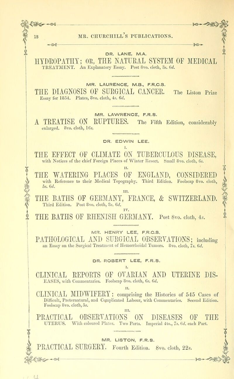 -3^ DR. LANE, M.A. HYDEOPATHY; OE, THE NATUEAL SYSTEM OF MEDICAL TREATMENT. An Explanatory Essay. Post 8vo. cloth, 3s. 6d. MR. LAURENCE, M.B., F.R.C.S. THE DIAGNOSIS OE SUEGICAL CxiNCEE. The Liston Prize Essay for 1854. Plates, 8vo. cloth, 4s. 6d. MR. LA\A/RENCE, F.R.S. A TEEATISE ON EUPTUEES. The Fifth Edition, considerably enlarged. 8vo. cloth, 16s. DR. EDWIN LEE. I. THE EFEECT OE CLIMATE ON TUBEECULOUS DISEASE, with Notices of the chief Foreign Places of Winter Resort. Small 8vo. cloth, 6s. II. THE WATEEINO PLACES OF ENGLAND, CONSIDEEED with Reference to their Medical Topography. Third Edition. Foolscap 8vo. cloth, 5s. 6d. III. THE BATHS OF GEEMANY, FEANCE, & SWITZEELAND. Third Edition. Post 8vo. cloth, 8s. 6d. IV. t THE BATHS OF EHENISH GEEMANY. Post Svo. cloth, 4.. MR. HENRY LEE, F.R.C.S. PATHOLOGICAL_ AND SUEGICAL _ OBSEEYATIONS; including an Essay on the Surgical Treatment of Hemorrhoidal Tumors. Svo. cloth, 7s. 6d. DR. ROBERT LEE, F.R.S. I. CLINICAL EEPOETS OF OYAEIAN AND DTEEINE DIS- EASES, with Commentaries. Foolscap 8vo. cloth, 6s. 6d. II. CLINICAL MIDIYIFEEY : comprising the Histories of 545 Cases of Difficult, Preternatural, and Cojnplicated Labour, with Commentaries. Second Edition. Foolscap 8vo. cloth, 5s. III. PEACTICAL OBSEEYATIONS ON DISEASES OF THE UTERUS. With coloured Plates. Two Parts. Imperial 4to., 7s. 6d. each Part. MR. LISTON, F.R.S. PEACTICAL SUEGEEY. Fourth Edition. Svo. cloth, 22s. —«4 3^-^ u