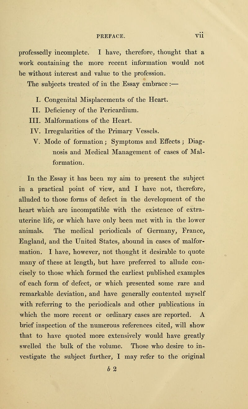 professedly incomplete. I have^ therefore^ thouglit that a work containing the more recent information would not be without interest and value to the profession. The subjects treated of in the Essay embrace :— I. Congenital Misplacements of the Heart. II. Deficiency of the Pericardium. III. Malformations of the Heart. IV. Irregularities of the Primary Vessels. V. Mode of formation; Symptoms and Effects ; Diag- nosis and Medical Management of cases of Mal- formation. In the Essay it has been my aim to present the subject in a practical point of view, and I have not, therefore, alluded to those forms of defect in the development of the heart which are incompatible with the existence of extra- uterine life, or which have only been met with in the lower animals. The medical periodicals of Germany, France, England, and the United States, abound in cases of malfor- mation. I have, however, not thought it desirable to quote many of these at length, but have preferred to allude con- cisely to those which formed the earliest published examples of each form of defect, or which presented some rare and remarkable deviation, and have generally contented myself with referring to the periodicals and other publications in which the more recent or ordinary cases are reported. A brief inspection of the numerous references cited, will show that to have quoted more extensively would have greatly swelled the bulk of the volume. Those who desire to in- vestigate the subject further, I may refer to the original 62