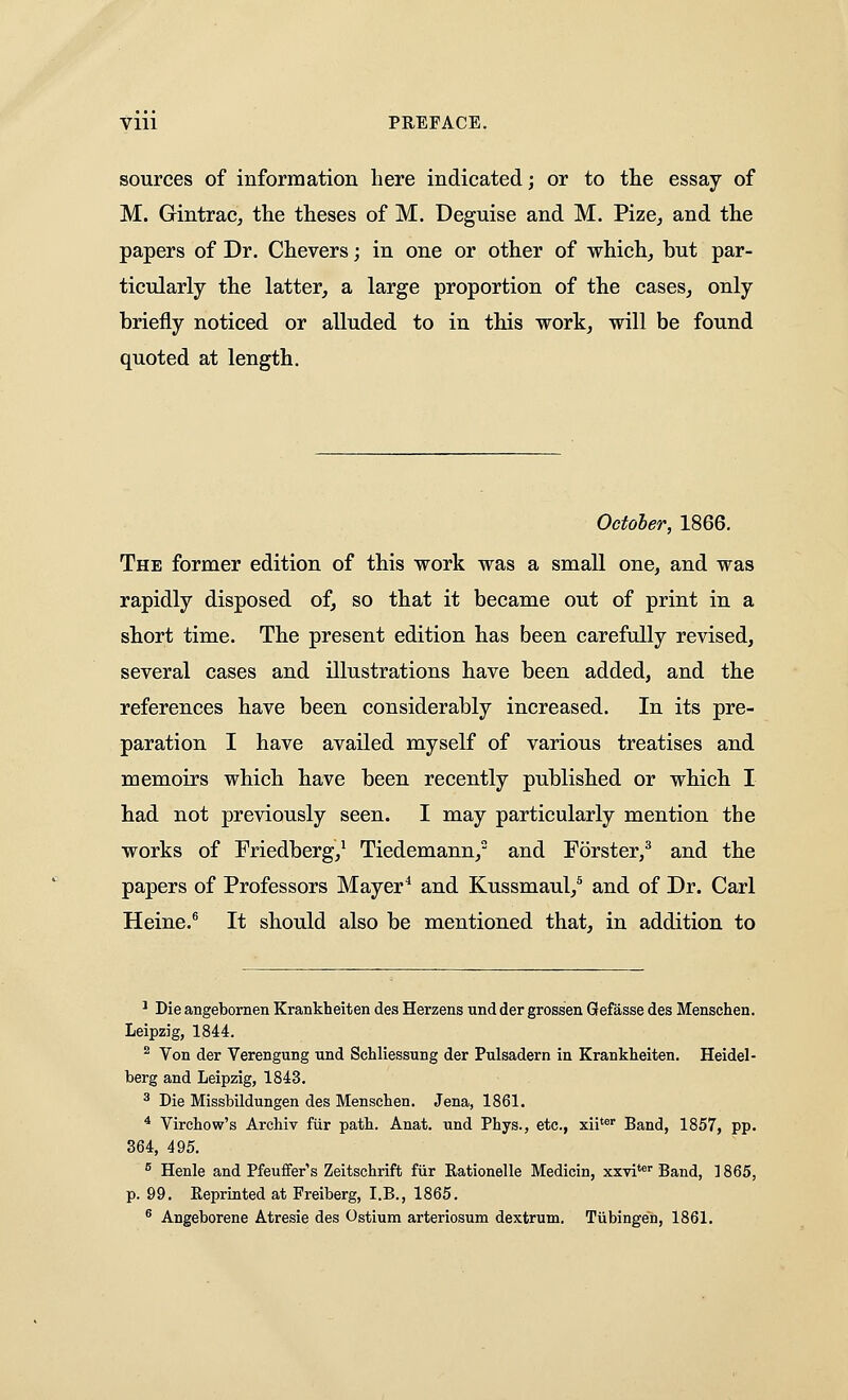 sources of information here indicated; or to tlie essay of M. Gintrac, the theses of M. Deguise and M. Pize, and the papers of Dr. Che vers; in one or other of which, but par- ticularly the latter, a large proportion of the cases, only briefly noticed or alluded to in this work, will be found quoted at length. October, 1866. The former edition of this work was a small one, and was rapidly disposed of, so that it became out of print in a short time. The present edition has been carefully revised, several cases and illustrations have been added, and the references have been considerably increased. In its pre- paration I have availed myself of various treatises and memoirs which have been recently published or which I had not previously seen. I may particularly mention the works of Friedberg,^ Tiedemann, and Forster,^ and the papers of Professors Mayer^ and Kussmaul,^ and of Dr. Carl Heine.^ It should also be mentioned that, in addition to ' Die angebornen Krankheiten des Herzens und der grossen Qefasse des Menschen. Leipzig, 1844. ^ Von der Verengung und Schliessung der Pulsadern in Krankheiten. Heidel- berg and Leipzig, 1843. ^ Die Missbildungen des Menschen. Jena, 1861. * Virchow's Archiv fiir path. Anat. und Phys., etc., xii'®' Band, 1857, pp. 364, 495. ^ Henle and Pfeuffer's Zeitschrift fiir Rationelle Medicin, xxvi** Band, 1865, p. 99. Reprinted at Freiberg, I.E., 1865. ^ Angeborene Atresie des Ostium arteriosum dextrum. Tiibingen, 1861.