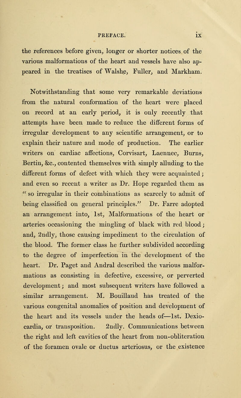 the references before given, longer or shorter notices of the various malformations of the heart and vessels have also ap- peared in the treatises of Walshg, FuUerj and Markham. Notwithstanding that some very remarkable deviations from the natural conformation of the heart were placed on record at an early period, it is only recently that attempts have been made to reduce the different forms of irregular development to any scientific arrangement, or to explain their nature and mode of production. The earlier writers on cardiac affections, Corvisart, Laennec, Burns, Bertin, &c., contented themselves with simply alluding to the different forms of defect with which they were acquainted; and even so recent a writer as Dr. Hope regarded them as  so irregular in their combinations as scarcely to admit of being classified on general principles. Dr. Farre adopted an arrangement into, 1st, Malformations of the heart or arteries occasioning the mingling of black with red blood; and, 2ndly, those causing impediment to the circulation of the blood. The former class he further subdivided according to the degree of imperfection in the development of the heart. Dr. Paget and Andral described the various malfor- mations as consisting in defective, excessive, or perverted development; and most subsequent writers have followed a similar arrangement. M. Bouillaud has treated of the various congenital anomalies of position and development of the heart and its vessels under the heads of—1st. Dexio- cardia, or transposition. 3ndly. Communications between the right and left cavities of the heart from non-obliteration of the foramen ovale or ductus arteriosus, or the existence