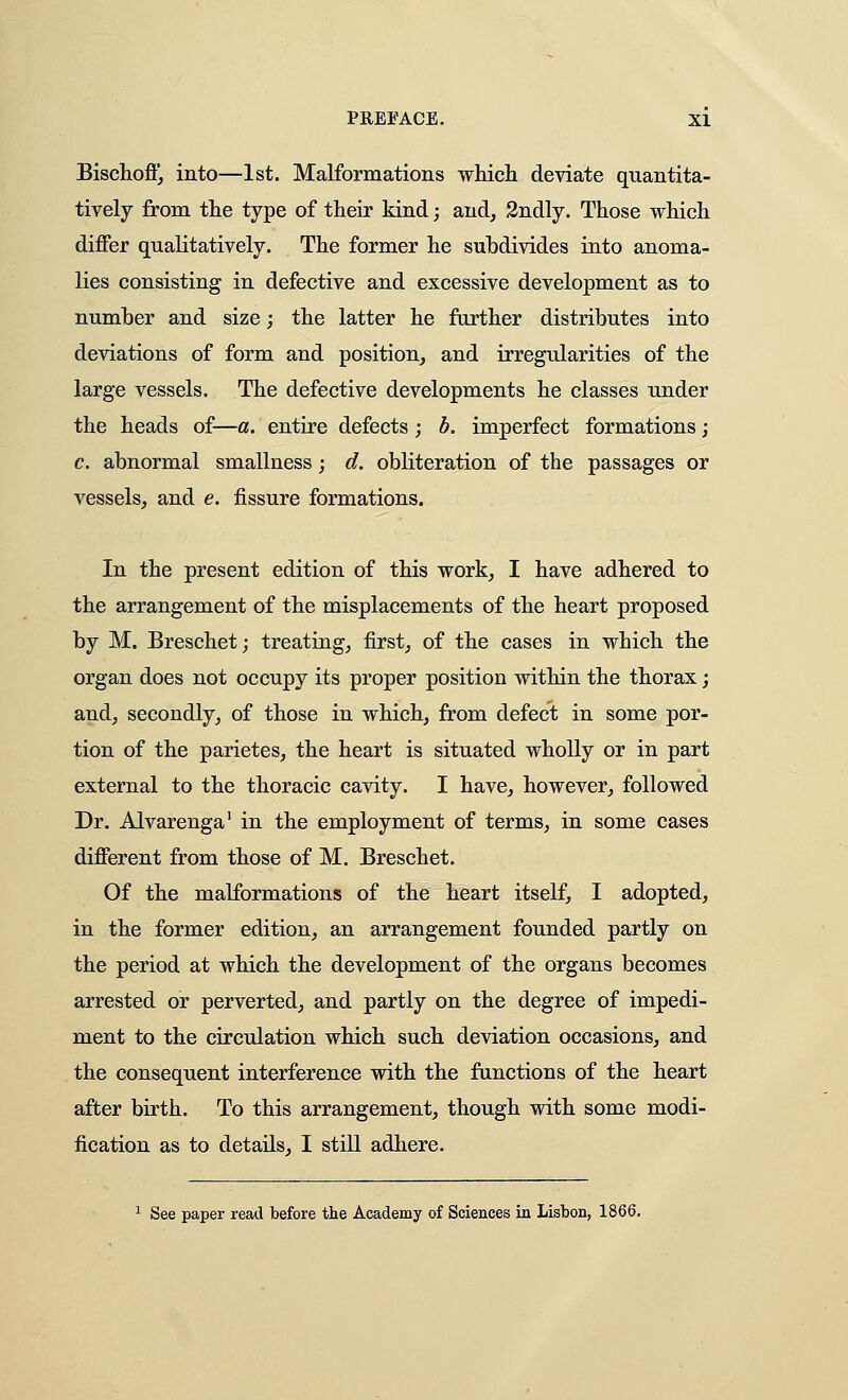 Bischofi], into—1st. Malformations whicli deviate quantita- tively from the type of their kind; and, 3ndly. Those which differ qualitatively. The former he subdivides into anoma- lies consisting in defective and excessive development as to number and size; the latter he further distributes into deviations of form and position, and irregularities of the large vessels. The defective developments he classes under the heads of—a. entire defects; h. imperfect formations; c. abnormal smallness; d. obliteration of the passages or vessels, and e. fissure formations. In the present edition of this work, I have adhered to the arrangement of the misplacements of the heart proposed by M. Breschet; treating, first, of the cases in which the organ does not occupy its proper position within the thorax; and, secondly, of those in which, from defect in some por- tion of the parietes, the heart is situated wholly or in part external to the thoracic cavity. I have, however, followed Dr. Alvarenga' in the employment of terms, in some cases different from those of M. Breschet. Of the malformations of the heart itself, I adopted, in the former edition, an arrangement founded partly on the period at which the development of the organs becomes arrested or perverted, and partly on the degree of impedi- ment to the circulation which such deviation occasions, and the consequent interference with the functions of the heart after birth. To this arrangement, though with some modi- fication as to details, I still adhere. See paper read before the Academy of Sciences in Lisbon, 1866.