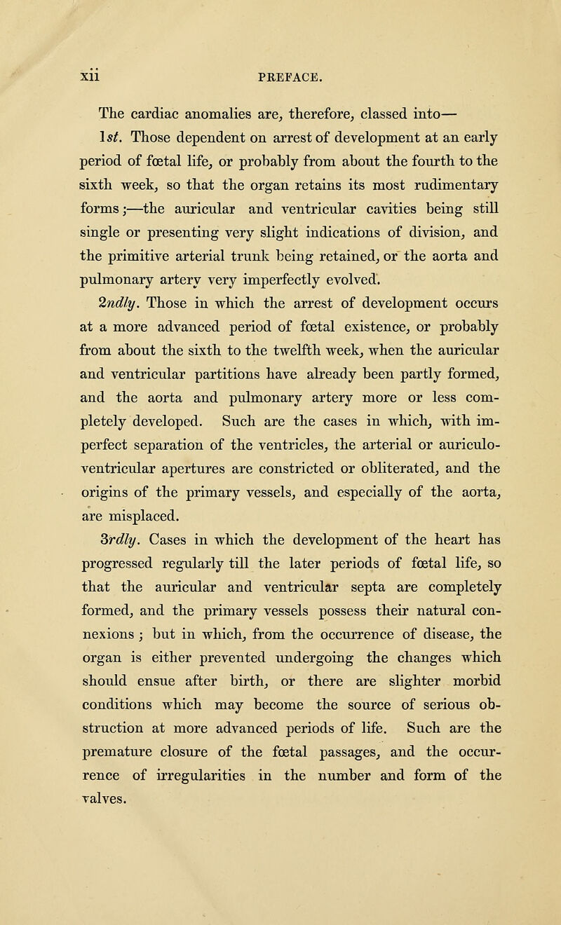 The cardiac anomalies are^ therefore^ classed into— 1*^. Those dependent on arrest of development at an early period of foetal life^ or probably from about the fourth to the sixth weekj so that the organ retains its most rudimentary forms;—the auricular and ventricular cavities being still single or presenting very slight indications of division, and the primitive arterial trunk being retained, or the aorta and pulmonary artery very imperfectly evolved. 2ndly. Those in which the arrest of development occurs at a more advanced period of foetal existence, or probably from about the sixth to the twelfth week, when the auricular and ventricular partitions have already been partly formed, and the aorta and pulmonary artery more or less com- pletely developed. Such are the cases in which, with im- perfect separation of the ventricles, the arterial or auriculo- ventricular apertures are constricted or obliterated, and the origins of the primary vessels, and especially of the aorta, are misplaced. Srdly. Cases in which the development of the heart has progressed regularly till the later periods of foetal life, so that the auricular and ventricular septa are completely formed, and the primary vessels possess their natural con- nexions ; but in which, from the occurrence of disease, the organ is either prevented undergoing the changes which should ensue after birth, or there are slighter morbid conditions which may become the source of serious ob- struction at more advanced periods of life. Such are the premature closure of the foetal passages, and the occur- rence of irregularities in the number and form of the valves.