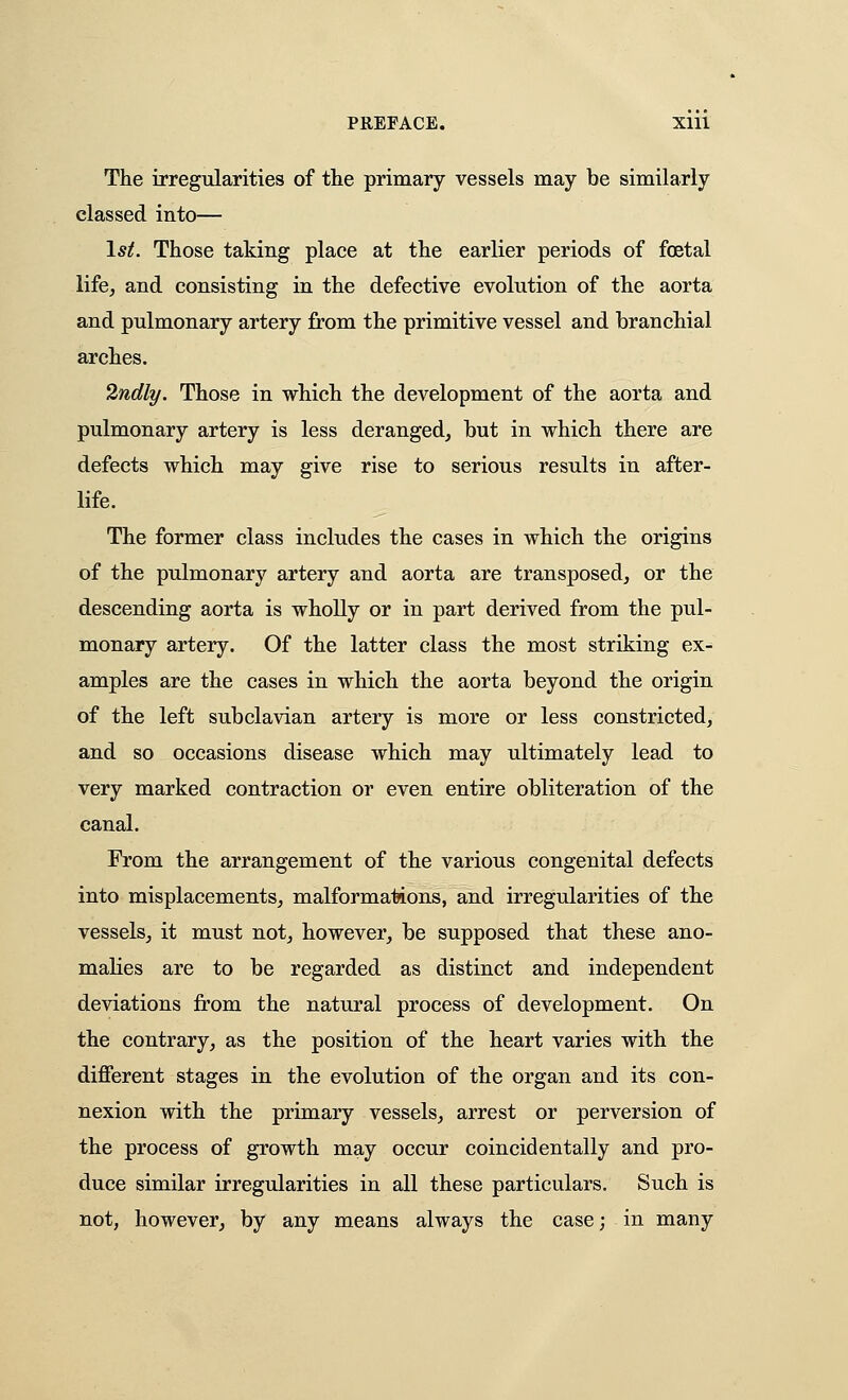 The irregularities of the primary vessels may be similarly classed into— 1st. Those taking place at the earlier periods of foetal life^ and consisting in the defective evolution of the aorta and pulmonary artery from the primitive vessel and branchial arches. 2ndly. Those in which the development of the aorta and pulmonary artery is less deranged, but in which there are defects which may give rise to serious results in after- life. The former class includes the cases in which the origins of the pulmonary artery and aorta are transposed, or the descending aorta is wholly or in part derived from the pul- monary artery. Of the latter class the most striking ex- amples are the cases in which the aorta beyond the origin of the left subclavian artery is more or less constricted, and so occasions disease which may ultimately lead to very marked contraction or even entire obliteration of the canal. From the arrangement of the various congenital defects into misplacements, malformations, and irregularities of the vessels, it must not, however, be supposed that these ano- malies are to be regarded as distinct and independent deviations from the natural process of development. On the contrary, as the position of the heart varies with the different stages in the evolution of the organ and its con- nexion with the primary vessels, arrest or perversion of the process of growth may occur coincidentally and pro- duce similar irregularities in all these particulars. Such is not, however, by any means always the case; in many