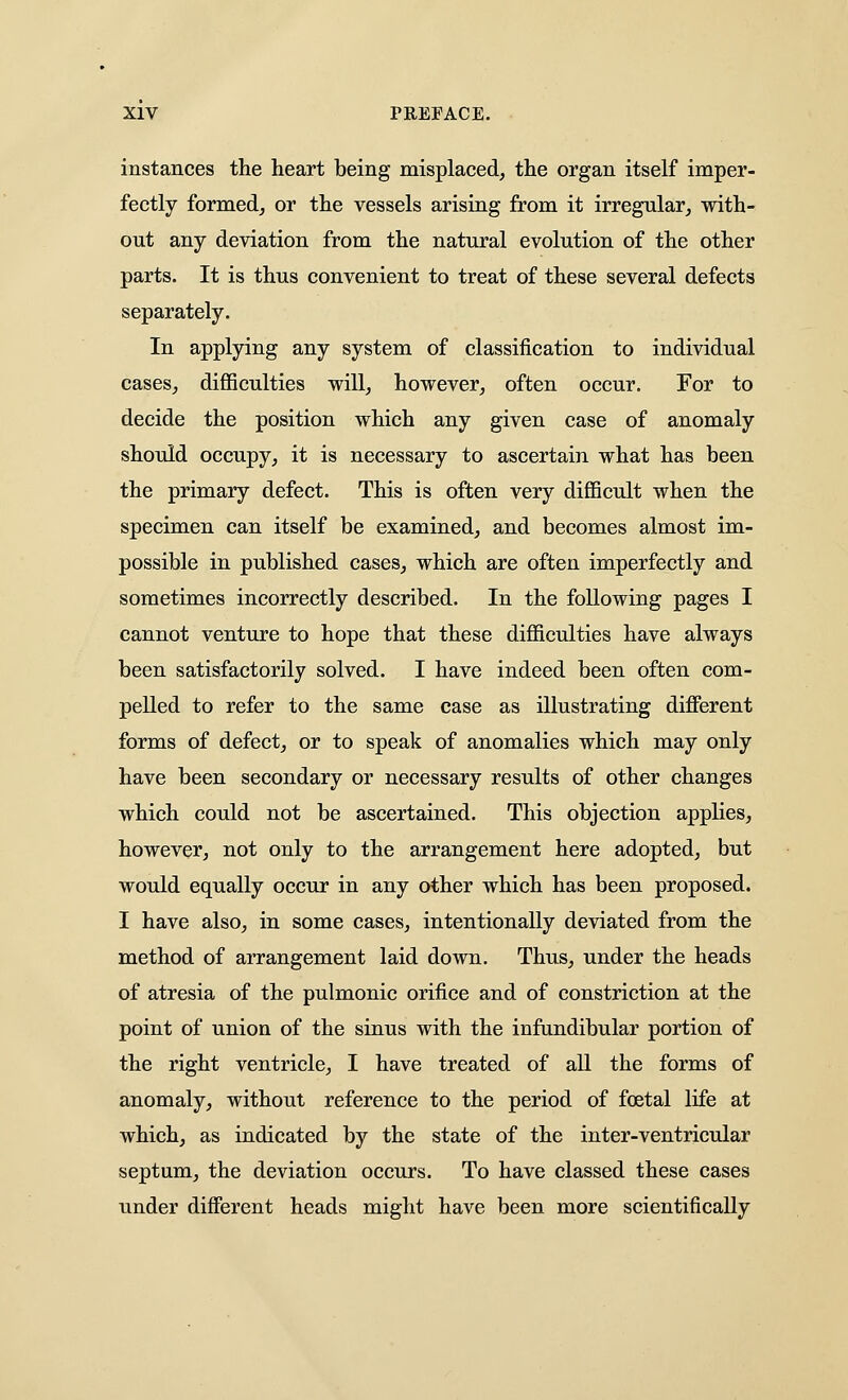 instances the heart being misplaced, the organ itself imper- fectly formed, or the vessels arising from it irregular, with- out any deviation from the natural evolution of the other parts. It is thus convenient to treat of these several defects separately. In applying any system of classification to individual cases, difficulties will, however, often occur. For to decide the position which any given case of anomaly should occupy, it is necessary to ascertain what has been the primary defect. This is often very difficult when the specimen can itself be examined, and becomes almost im- possible in published cases, which are often imperfectly and sometimes incorrectly described. In the following pages I cannot venture to hope that these difficulties have always been satisfactorily solved. I have indeed been often com- pelled to refer to the same case as illustrating different forms of defect, or to speak of anomalies which may only have been secondary or necessary results of other changes which could not be ascertained. This objection applies, however, not only to the arrangement here adopted, but would equally occur in any other which has been proposed. I have also, in some cases, intentionally deviated from the method of arrangement laid down. Thus, under the heads of atresia of the pulmonic orifice and of constriction at the point of union of the sinus with the infandibular portion of the right ventricle, I have treated of all the forms of anomaly, without reference to the period of foetal life at which, as indicated by the state of the inter-ventricular septum, the deviation occurs. To have classed these cases under different heads might have been more scientifically