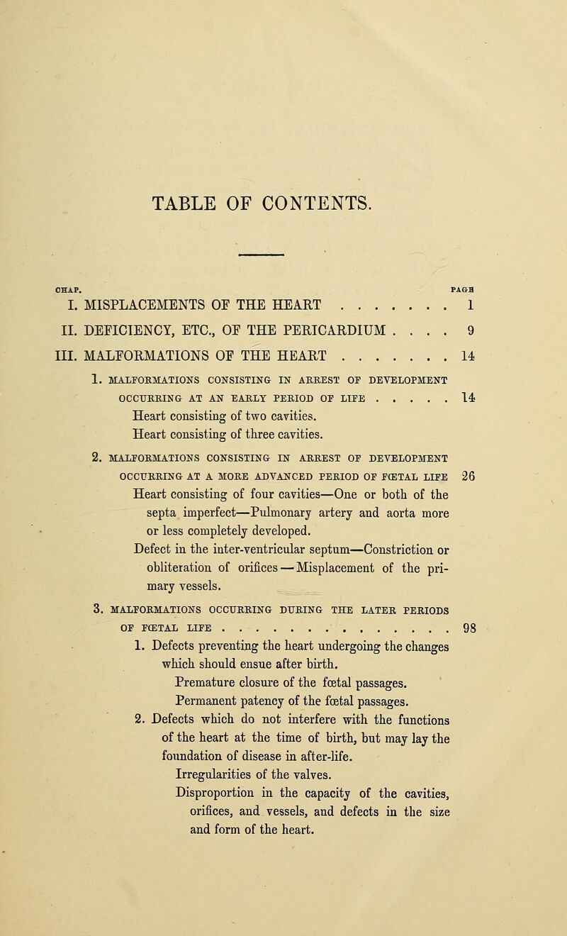 TABLE OF CONTENTS. CHAP. PAGH I. MISPLACEMENTS OE THE HEART 1 II. DEFICIENCY, ETC., OE THE PERICARDIUM .... 9 III. MALFORMATIONS OF THE HEART U 1. MALFOKMATIONS CONSISTING IN AKKEST OP DEVELOPMENT OCCITRIIING AT AN EARLY PERIOD OP LIEE 14! Heart consisting of two cavities. Heart consisting of three cavities. 2. MALFORMATIONS CONSISTING IN ARREST OP DEVELOPMENT OCCtFRRING AT A MORE ADVANCED PERIOD OP PCETAL LIPE 26 Heart consisting of four cavities—One or both of the septa imperfect—Pulmonary artery and aorta more or less completely developed. Defect in the inter-ventricular septum—Constriction or obliteration of orifices — Misplacement of the pri- mary vessels. 3. MALPORMATIONS OCCITRRING DURING THE LATER PERIODS OP PCETAL LIPE 98 1. Defects preventing the heart undergoing the changes which should ensue after birth. Premature closure of the fcetal passages. Permanent patency of the fcetal passages. 2. Defects which do not interfere with the functions of the heart at the time of birth, but may lay the foundation of disease in after-life. Irregularities of the valves. Disproportion in the capacity of the cavities, orifices, and vessels, and defects in the size and form of the heart.