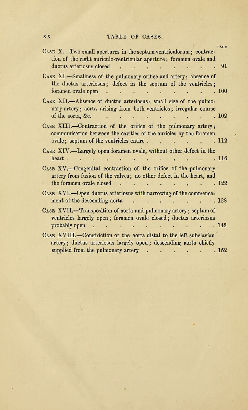 PAGB Case X.—Two small apertures in the septum ventriculorum; contrac- tion of the right auriculo-ventricular aperture; foramen ovale and ductus arteriosus closed 91 Case XI.—Smallness of the pulmonary orifice and artery; absence of the ductus arteriosus; defect in the septum of the ventricles; foramen ovale open 100 Case XII.—Absence of ductus arteriosus; small size of the pulmo- nary artery; aorta arising from both ventricles; irregular course of the aorta, &c. 102 Case XIII.—Contraction of the orifice of the pulmonary artery; communication between the cavities of the auricles by the foramen ovale; septum of the ventricles entire 112 Case XIV.—Largely open foramen ovale, without other defect in the heart 116 Case XV.—Congenital contraction of the orifice of the pulmonary artery from fusion of the valves; no other defect in the heart, and the foramen ovale closed 122 Case XVI.—Open ductus arteriosus with narrowing of the commence- ment of the descending aorta 128 Case XVII.—Transposition of aorta and pulmonary artery; septum of ventricles largely open; foramen ovale closed; ductus arteriosus probably open 148 Case XVIII.—Constriction of the aorta distal to the left subclavian artery; ductus arteriosus largely open; descending aorta chiefly suppHed from the pulmonary artery 162