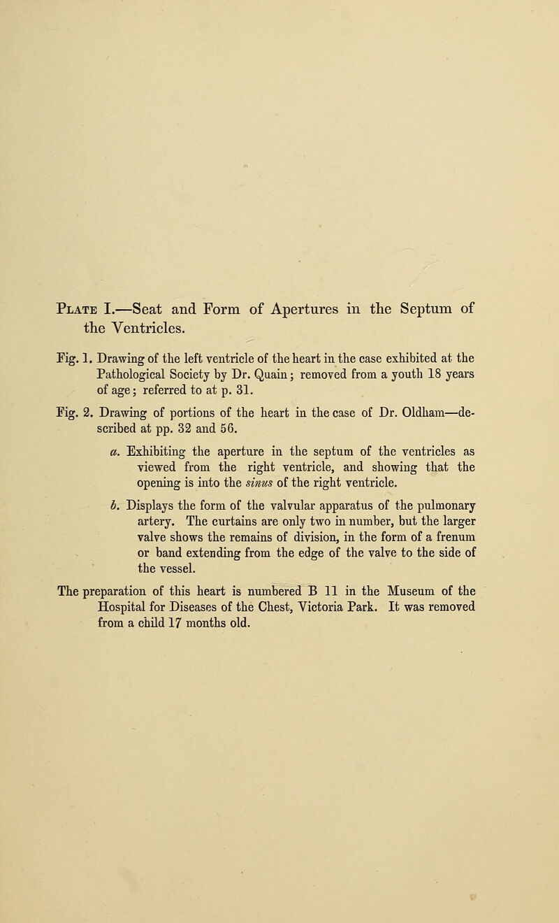 Plate I.—Seat and Form of Apertures in the Septum of tlie Ventricles. Kg. 1. Drawing of the left ventricle of the heart in the case exhibited at the Pathological Society by Dr. Quain; removed from a youth 18 years of age; referred to at p. 31. Fig. 2. Drawing of portions of the heart in the case of Dr. Oldham—de- scribed at pp. 32 and 56. a. Exhibiting the aperture in the septum of the ventricles as viewed from the right ventricle, and showing that the opening is into the sinus of the right ventricle. b. Displays the form of the valvular apparatus of the pulmonary artery. The curtains are only two in number, but the larger valve shows the remains of division, in the form of a frenum or band extending from the edge of the valve to the side of the vessel. The preparation of this heart is numbered B 11 in the Museum of the Hospital for Diseases of the Chest, Victoria Park. It was removed from a child 17 months old.