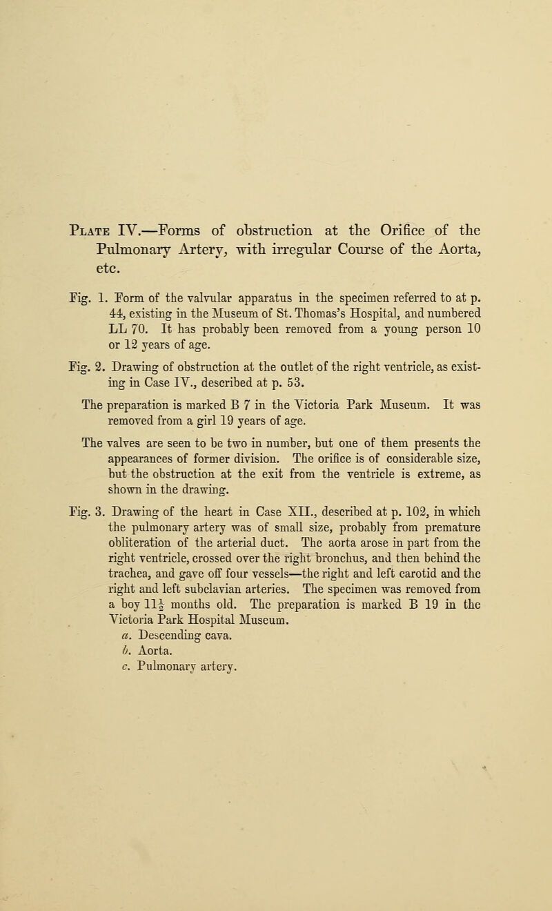 Plate IV,—Forms of obstruction at the Orifice of the Pulmonary Artery^ with ii'regular Course of the Aorta^ etc. Fig. 1. Eorm of the valvular apparatus in the specimen referred to at p. 44, existing in the Museum of St. Thomas's Hospital, and numbered LL 70. It has probably been removed from a young person 10 or 12 years of age. Fig. 2. Drawing of obstruction at the outlet of the right ventricle, as exist- ing in Case IV., described at p. 53. The preparation is marked B 7 in the Victoria Park Museum. It was removed from a girl 19 years of age. The valves are seen to be two in number, but one of them presents the appearances of former division. The orifice is of considerable size, but the obstruction at the exit from the ventricle is extreme, as shown in the drawing. Fig. 3. Drawing of the heart in Case XII., described at p. 102, in which the pulmonary artery was of small size, probably from premature obliteration of the arterial duct. The aorta arose in part from the right ventricle, crossed over the right bronchus, and then behind the trachea, and gave off four vessels—the right and left carotid and the right and left subclavian arteries. The specimen was removed from a boy 11| mouths old. The preparation is marked B 19 in the Victoria Park Hospital Museum. a. Descending cava. b. Aorta. c. Pulmonary artery.