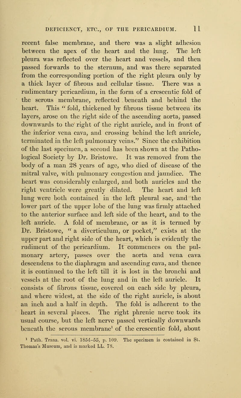 recent false membrane^ and thei'e was a slight adhesion between the apex of the heart and the lung. The left pleura was reflected over the heart and vessels^ and then passed forwards to the sternum, and was there separated from the corresponding portion of the right pleura only by a thick layer of fibrous and cellular tissue. There was a rudimentary pericardium^ in the form of a crescentic fold of the serous membrane^ reflected beneath and behind the heart. This fold, thickened by fibrous tissue between its layers, arose on the right side of the ascending aorta, passed downwards to the' right of the right auricle, and in front of the inferior vena cava, and crossing behind the left auricle, terminated in the left pulmonary veins.'^ Since the exhibition of the last specimen, a second has been shown at the Patho- logical Society by Dr. Bristowe. It was removed from the body of a man 28 years of age, who died of disease of the mitral valve, with pulmonary congestion and jaundice. The heart was considerably enlarged, and both auricles and the right ventricle were greatly dilated. The heart and left lung were both contained in the left pleural sac, and the lower part of the upper lobe of the lung was firmly attached to the anterior surface and left side of the heart, and to the left auricle. A fold of membrane, or as it is termed by Dr. Bristowe,  a diverticulum, or pocket,'''' exists at the upper part and right side of the heart, which is evidently the rudiment of the pericardium. It commences on the pul- monary artery, passes over the aorta and vena cava descendens to the diaphragm and ascending cava, and thence it is continued to the left till it is lost in the bronchi and vessels at the root of the lung and in the left auricle. It consists of fibrous tissue, covered on each side by pleura, and where widest, at the side of the right auricle, is about an inch and a half in depth. The fold is adherent to the heart in several places. The right phrenic nerve took its usual course, but the left nerve passed vertically downwards beneath the serous membrane^ of the crescentic fold, about 1 Path. Trans, vol. vi. 1854-55, p. 109. The specimen is contained in St. Thomas's Museum, and is marked LL. 78.