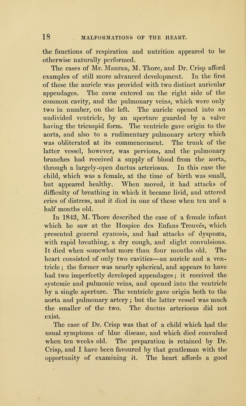 the functions of respiration and nutrition appeared to be otherwise naturally performed. The cases of Mr. Mauran^ M. Thore^ and Dr. Crisp afford examples of still more advanced development. In the first of these the auricle was provided with two distinct auricular appendages. The cavse entered on the right side of the common cavity^ and the pulmonary veins^ which were only two in number, on the left. The auricle opened into an undivided ventricle, by an aperture guarded by a valve having the tricuspid form. The ventricle gave origin to the aorta, and also to a rudimentary pulmonary artery which was obliterated at its commencement. The trunk of the latter vessel, however, was pervious, and the pulmonary branches had received a supply of blood from the aorta, through a largely-open ductus arteriosus. In this case the child, which was a female, at the time of birth was small, but appeared healthy. When moved, it had attacks of difficulty of breathing in which it became livid, and uttered cries of distress, and it died in one of these when ten and a half months old. In 1843, M. Thore described the case of a female infant which he saw at the Hospice des Enfans Trouves, which presented general cyanosis, and had attacks of dyspnoea, with rapid breathing, a dry cough, and slight convulsions. It died when somewhat more than four months old. The heart consisted of only two cavities—an auricle and a ven- tricle ; the former was nearly spherical, and appears to have had two imperfectly developed appendages; it received the systemic and pulmonic veins, and opened into the ventricle by a single aperture. The ventricle gave origin both to the aorta and pulmonary artery; but the latter vessel was much the smaller of the two. The ductus arteriosus did not exist. The case of Dr. Crisp was that of a child which had the usual symptoms of blue disease, and which died convulsed when ten weeks old. The preparation is retained by Dr. Crisp, and I have been favoured by that gentleman with the opportunity of examining it. The heart affords a good