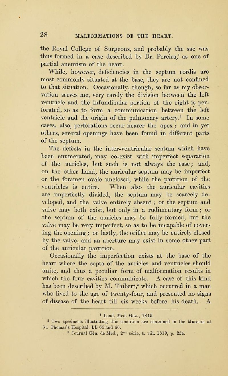 the Royal College of Surgeons, and probably tbe sac was thus formed in a case described by Dr. Pereira/ as one of partial aneurism of the heart. While, however, deficiencies in the septum cordis are most commonly situated at the base, they are not confined to that situation. Occasionally, though, so far as my obser- vation serves me, very rarely the division between the left ventricle and the infundibular portion of the right is per- forated, so as to form a communication between the left ventricle and the origin of the pulmonary artery.^ In some cases, also, perforations occur nearer the apex; and in yet others, several openings have been found in different parts of the septum. The defects in the inter-ventricular septum which have been enumerated, may co-exist with imperfect separation of the auricles, but such is not always the case; and, on the other hand, the auricular septum may be imperfect or the foramen ovale unclosed, while the partition of the ventricles is entire. When also the auricular cavities are imperfectly divided, the septum may be scarcely de- veloped, and the valve entirely absent; or the septum and valve may both exist, but only in a rudimentary form ; or the septum of the auricles may be fully formed, but the valve may be very imperfect, so as to be incapable of cover- ing the opening; or lastly, the orifice may be entirely closed by the valve, and an aperture may exist in some other part of the auricular partition. Occasionally the imperfection exists at the base of the heart where the septa of the auricles and ventricles should unite, and thus a peculiar form of malformation results in which the four cavities communicate. A case of this kind has been described by M. Thibert,^ which occurred in a man who lived to the age of twenty-four, and presented no signs of disease of the heart till six weeks before his death. A 1 Lond. Med. Gaz., 1845. ^ Two specimens illustrating this condition are contained in the Museum at St. Thomas's Hospital, LL 65 and 66. '^ Journal Gen. de Med., 2^ se'rie, t. viii. 1819, p. 254.
