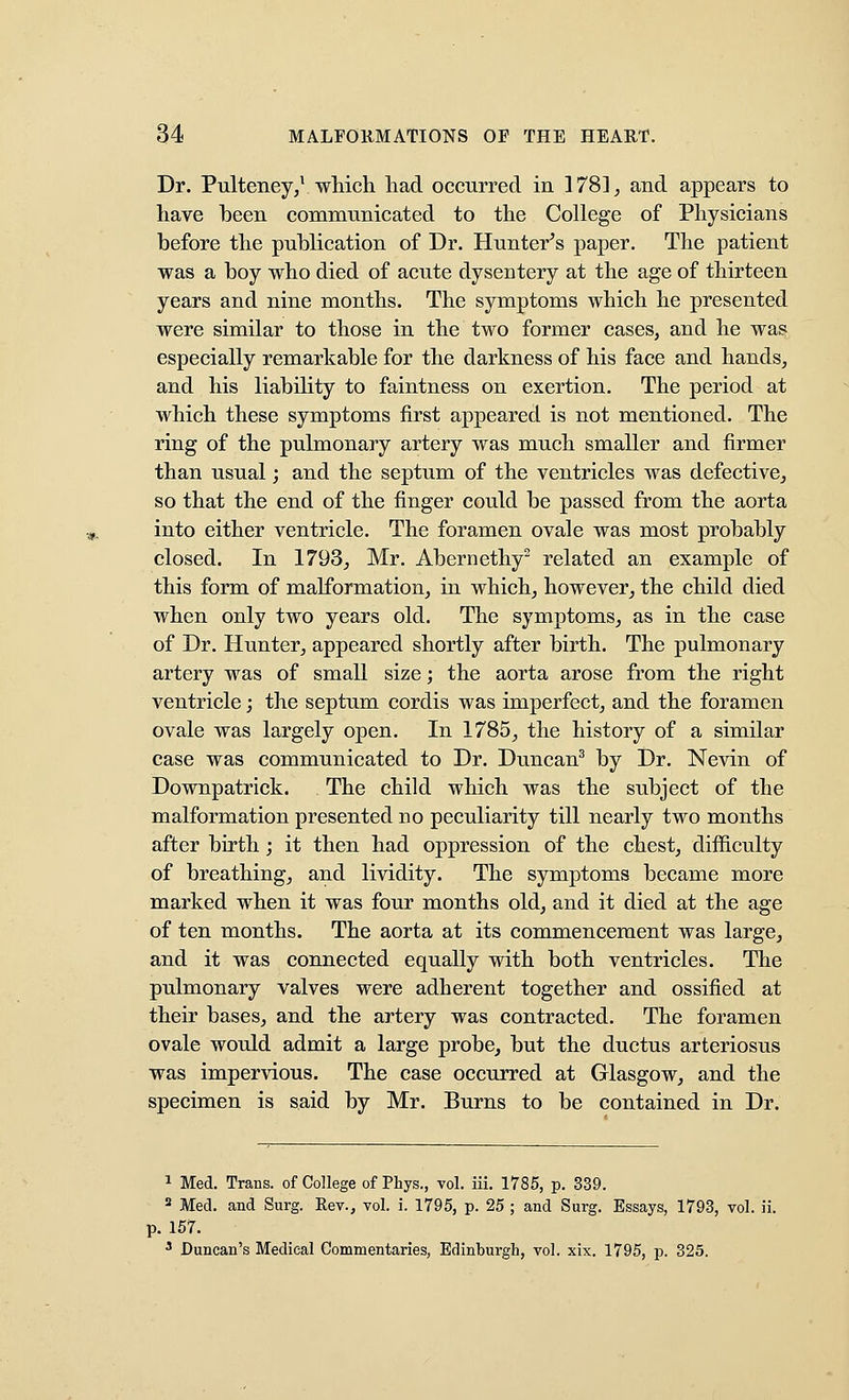 Dr. Pulteney,^ which had occurred in ]78], and appears to have been commnnicated to the College of Physicians before the publication of Dr. Hunter^s paper. The patient was a boy who died of acute dysentery at the age of thirteen years and nine months. The symptoms which he presented were similar to those in the two former cases, and he was especially remarkable for the darkness of his face and hands, and his liability to faintness on exertion. The period at which these symptoms first appeared is not mentioned. The ring of the pulmonary artery was much smaller and firmer than usual; and the septum of the ventricles was defective^ so that the end of the finger could be passed from the aorta into either ventricle. The foramen ovale was most probably closed. In 1793, Mr. Abernethy^ related an example of this form of malformation, in which, however, the child died when only two years old. The symptoms, as in the case of Dr. Hunter, appeared shortly after birth. The pulmonary artery was of small size; the aorta arose from the right ventricle; the septum cordis was imperfect, and the foramen ovale was largely open. In 1785, the history of a similar case was communicated to Dr. Duncan^ by Dr. Nevin of Downpatrick. The child which was the subject of the malformation presented no peculiarity till nearly two months after birth; it then had oppression of the chest, difficulty of breathing, and lividity. The symptoms became more marked when it was four months old, and it died at the age of ten months. The aorta at its commencement was large, and it was connected equally with both ventricles. The pulmonary valves were adherent together and ossified at their bases, and the artery was contracted. The foramen ovale would admit a large probe, but the ductus arteriosus was impervious. The case occurred at Glasgow, and the specimen is said by Mr. Burns to be contained in Dr. 1 Med. Trans, of College of Phys., vol. iii. 1785, p. 339. 2 Med. and Surg. Rev., vol. i. 1795, p. 25 ; and Surg. Essays, 1793, vol. ii. p. 157. ^ Duncan's Medical Commentaries, Edinburgh, vol. xix. 1795, p. 325.