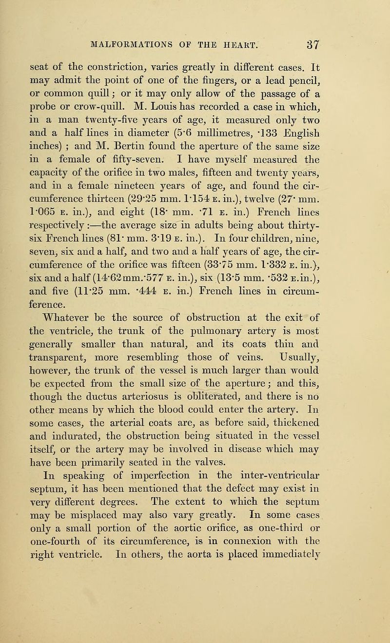 seat of the constriction, varies greatly in different cases. It may admit the point of one of the fingers, or a lead pencil, or common quill; or it may only allow of the passage of a probe or crow-quill. M. Louis has recorded a case in which, in a man. twenty-five years of age, it measured only two and a half lines in diameter (56 millimetres, *]33 English inches) ; and M. Bertin found the aperture of the same size in a female of fifty-seven. I have myself measured the capacity of the orifice in two males, fifteen and tAventy years, and in a female nineteen years of age, and found the cir- cumference thirteen (2925 mm. 1'154 e. in.), twelve (27' mm. 1*065 E. in.), and eight (18 mm. 'Tl e. in.) French lines respectively:—the average size in adults being about thirty- six French lines (81' mm. 3'19 e. in.). In four children, nine, seven, six and a half, and two and a half years of age, the cir- cumference of the orifice was fifteen (33'75 mm. I332 e. in.), six and a half (14*62mm.*577 e. in.), six (13*5 mm, '532 E.in.), and five (11*25 mm. 'd^M e. in.) French lines in circum- ference. Whatever be the source of obstruction at the exit of the ventricle, the trunk of the pulmonary artery is most generally smaller than natural, and its coats thin and transparent, more resembling those of veins. Usually, however, the trunk of the vessel is much larger than would be expected from the small size of the aperture; and this, though the ductus arteriosus is obliterated, and there is no other means by which the blood could enter the artery. In some cases, the arterial coats are, as before said, thickened and indurated, the obstruction being situated in the vessel itself, or the artery may be involved in disea&e which may have been primarily seated in the valves. In speaking of imperfection in the inter-ventricular septum, it has been mentioned that the defect may exist in very different degrees. The extent to which the septum may be misplaced may also vary greatly. In some cases, only a small portion of the aortic orifice, as one-third or one-fourth of its circumference, is in connexion with the right ventricle. In others, the aorta is placed immediately