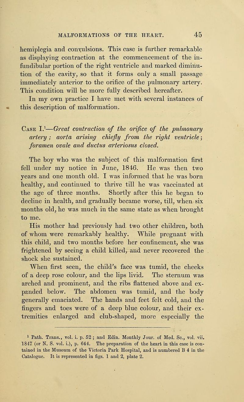 hemiplegia and convulsions. This case is further remarkable as displaying contraction at the commencement of the in- fandibular portion of the right ventricle and marked diminu- tion of the cavity^ so that it forms only a small passage immediately anterior to the orifice of the pulmonary artery. This condition will be more fully described hereafter. In my own practice I have met with several instances of this description of malformation. Case I.'—Great contraction of the orifice of the pulmonary artery; aorta arising chiefly from the right ventricle; foramen ovale and ductus arteriosus closed. The boy who was the subject of this malformation first fell under my notice in June^ 1846. He was then two years and one month old. I was informed that he was born healthy^ and continued to thrive till he was vaccinated at the age of three months. Shortly after this he began to decline in healthy and gradually became worse^ till^ when six months oldj he was much in the same state as when brought to me. His mother had previously had two other children^ both of whom were remarkably healthy. While pregnant with this child^ and two months before her confinement^ she was frightened by seeing a child killed, and never recovered the shock she sustained. When first seen, the child^s face was tumid, the cheeks of a deep rose colour, and the lips livid. The sternum was arched and prominent, and the ribs flattened above and ex- panded below. The abdomen was tumid, and the body generally emaciated. The hands and feet felt cold, and the fingers and toes were of a deep blue colour, and their ex- tremities enlarged and club-shaped, more especially the ^ Path. Trans., vol. i. p. 52 ; and Edin. Monthly Jour, of Med. Sc, vol. vii. 1847 (or N. S. vol. i.), p. 644. The preparation of the heart in this case is con- tained in the Museum of the Victoria Park Hospital, and is numbered B 4 in the Catalogue. It is represented in figs. 1 and 2, plate 2.