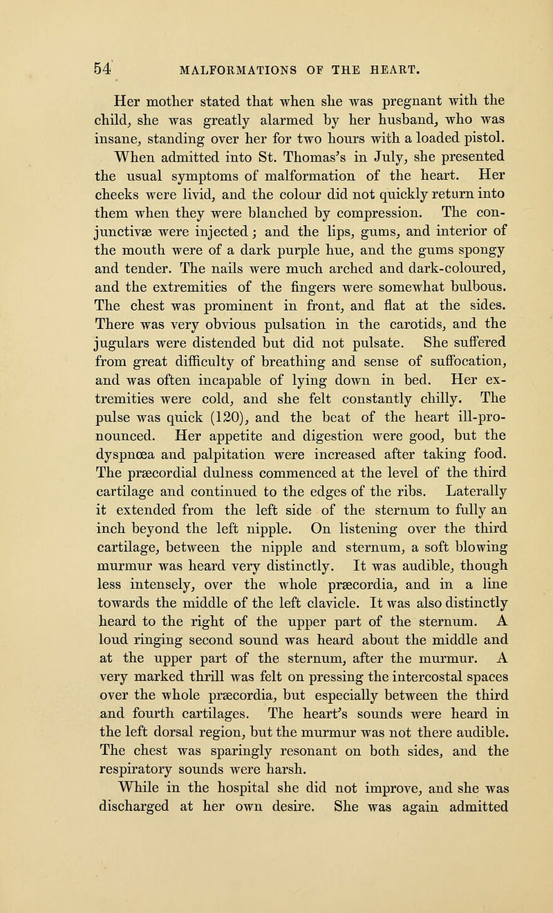 Her mother stated that when she was pregnant with the child, she was greatly alarmed by her husband, who was insane, standing over her for two hours with a loaded pistol. When admitted into St. Thomas's in July, she presented the usual symptoms of malformation of the heart. Her cheeks were livid, and the colour did not quickly return into them when they were blanched by compression. The con- junctivse were injected; and the lips, gums, and interior of the mouth were of a dark purple hue, and the gums spongy and tender. The nails were much arched and dark-coloured, and the extremities of the fingers were somewhat bulbous. The chest was prominent in front, and flat at the sides. There was very obvious pulsation in the carotids, and the jugulars were distended but did not pulsate. She suffered from great difficulty of breathing and sense of suffocation, and was often incapable of lying down in bed. Her ex- tremities were cold, and she felt constantly chilly. The pulse was quick (120), and the beat of the heart ill-pro- nounced. Her appetite and digestion were good, but the dyspnoea and palpitation were increased after taking food. The prsecordial dulness commenced at the level of the third cartilage and continued to the edges of the ribs. Laterally it extended from the left side of the sternum to fully an inch beyond the left nipple. On listening over the third cartilage, between the nipple and sternum, a soft blowing murmur was heard very distinctly. It was audible, though less intensely, over the whole prsecordia, and in a line towards the middle of the left clavicle. It was also distinctly heard to the right of the upper part of the sternum. A loud ringing second sound was heard about the middle and at the upper part of the sternum, after the murmur. A very marked thrill was felt on pressing the intercostal spaces over the whole prsecordia, but especially between the third and fourth cartilages. The heart's sounds were heard in the left dorsal region, but the murmur was not there audible. The chest was sparingly resonant on both sides, and the respiratory sounds were harsh. While in the hospital she did not improve, and she was discharged at her own desire. She was again admitted