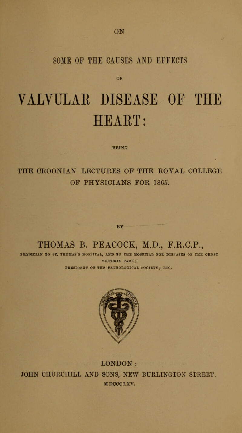 SOME OF THE CAUSES AND EFFECTS OP VALVULAR DISEASE OF THE HEART: BEING THE CROONIAN LECTURES OF THE ROYAL COLLEGE OF PHYSICIANS FOR 1865. BY THOMAS B. PEACOCK, M.D., F.R.C.P., PHYSICIAN TO ST. THOMAS'S HOSPITAL, AND TO THE HOSPITAL FOB DISEASES OF THE CHEST VICTOBIA PAKE ; PBESIDENT OF THE PATHOLOGICAL SOCIETY: ETC. LONDON: JOHN CHURCHILL AND SONS, NEW BURLINGTON STREET. MDCCCLXV.