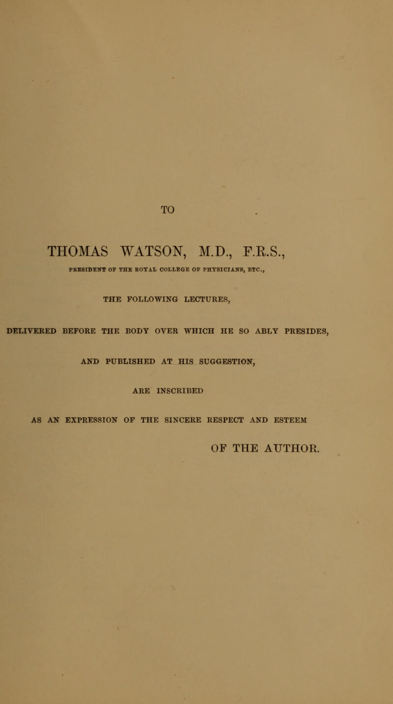 TO THOMAS WATSON, M.D., F.R.S., PRESIDENT OF THE EOYAL COLLEGE OP PHYSICIANS, ETC., THE FOLLOWING LECTURES, DELIVERED BEFORE THE BODY OVER WHICH HE SO ABLY PRESIDES, AND PUBLISHED AT HIS SUGGESTION, ARE INSCRIBED AS AN EXPRESSION OF THE SINCERE RESPECT AND ESTEEM OF THE AUTHOR.