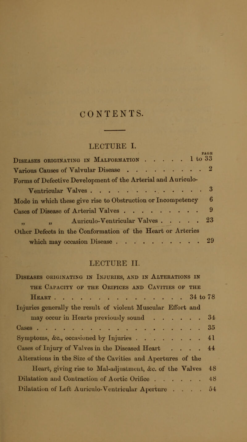 CONTENTS. LECTURE I. PAGE Diseases originating in Malformation 1 to 33 Various Causes of Valvular Disease 2 Forms of Defective Development of the Arterial and Auriculo- Ventricular Valves 3 Mode in which these give rise to Obstruction or Incompetency 6 Cases of Disease of Arterial Valves 9 „ w Auriculo-Ventricular Valves 23 Other Defects in the Conformation of the Heart or Arteries which may occasion Disease 29 LECTURE II. Diseases originating in Injuries, and in Alterations in the Capacity of the Orifices and Cavities of the Heart 34 to 78 Injuries generally the result of violent Muscular Effort and may occur in Hearts previously sound 34 Cases 35 Symptoms, &c, occasioned by Injuries 41 Cases of Injury of Valves in the Diseased Heart .... 44 Alterations in the Size of the Cavities and Apertures of the Heart, giving rise to Mal-adjustment, &c. of the Valves 48 Dilatation and Contraction of Aortic Orifice 4 8 Dilatation of Left Auriculo-Ventricular Aperture . . . . 54