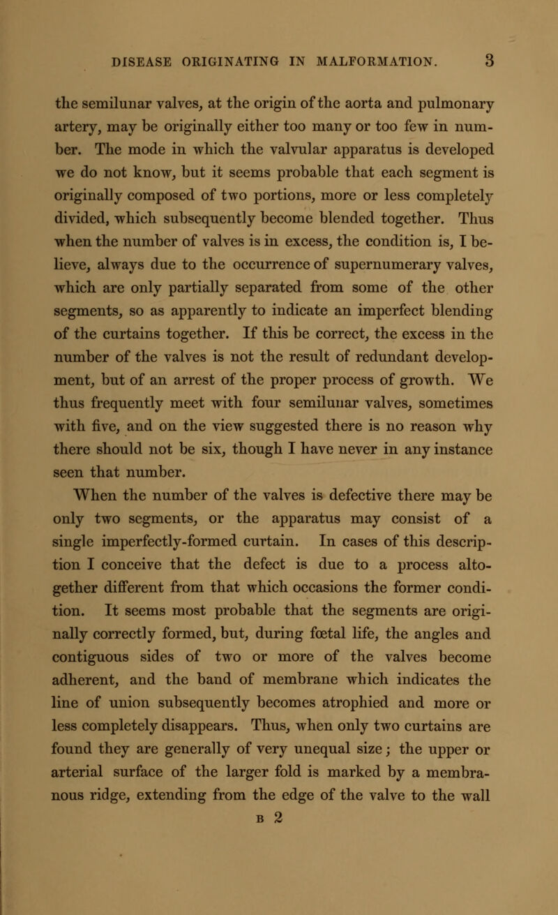 the semilunar valves, at the origin of the aorta and pulmonary artery, may be originally either too many or too few in num- ber. The mode in which the valvular apparatus is developed we do not know, but it seems probable that each segment is originally composed of two portions, more or less completely divided, which subsequently become blended together. Thus when the number of valves is in excess, the condition is, I be- lieve, always due to the occurrence of supernumerary valves, which are only partially separated from some of the other segments, so as apparently to indicate an imperfect blending of the curtains together. If this be correct, the excess in the number of the valves is not the result of redundant develop- ment, but of an arrest of the proper process of growth. We thus frequently meet with four semilunar valves, sometimes with five, and on the view suggested there is no reason why there should not be six, though I have never in any instance seen that number. When the number of the valves is defective there may be only two segments, or the apparatus may consist of a single imperfectly-formed curtain. In cases of this descrip- tion I conceive that the defect is due to a process alto- gether different from that which occasions the former condi- tion. It seems most probable that the segments are origi- nally correctly formed, but, during foetal life, the angles and contiguous sides of two or more of the valves become adherent, and the band of membrane which indicates the line of union subsequently becomes atrophied and more or less completely disappears. Thus, when only two curtains are found they are generally of very unequal size; the upper or arterial surface of the larger fold is marked by a membra- nous ridge, extending from the edge of the valve to the wall b 2