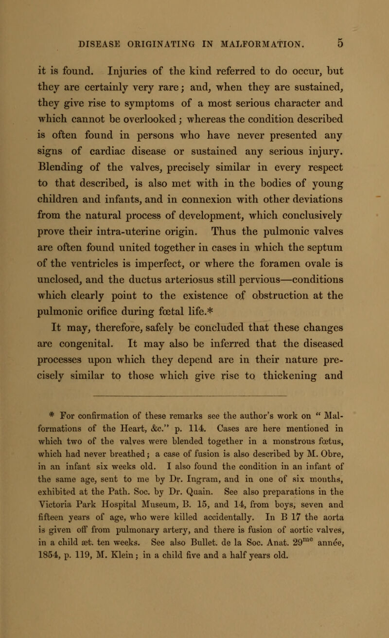 it is found. Injuries of the kind referred to do occur, but they are certainly very rare; and, when they are sustained, they give rise to symptoms of a most serious character and which cannot be overlooked; whereas the condition described is often found in persons who have never presented any signs of cardiac disease or sustained any serious injury. Blending of the valves, precisely similar in every respect to that described, is also met with in the bodies of young children and infants, and in connexion with other deviations from the natural process of development, which conclusively prove their intra-uterine origin. Thus the pulmonic valves are often found united together in cases in which the septum of the ventricles is imperfect, or where the foramen ovale is unclosed, and the ductus arteriosus still pervious—conditions which clearly point to the existence of obstruction at the pulmonic orifice during foetal life.* It may, therefore, safely be concluded that these changes are congenital. It may also be inferred that the diseased processes upon which they depend are in their nature pre- cisely similar to those which give rise to thickening and * For confirmation of these remarks see the author's work on  Mal- formations of the Heart, &c. p. 114. Cases are here mentioned in which two of the valves were blended together in a monstrous foetus, which had never breathed; a case of fusion is also described by M. Obre, in an infant six weeks old. I also found the condition in an infant of the same age, sent to me by Dr. Ingram, and in one of six months, exhibited at the Path. Soc. by Dr. Qaain. See also preparations in the Victoria Park Hospital Museum, B. 15, and 14, from boys, seven and fifteen years of age, who were killed accidentally. In B 17 the aorta is given off from pulmonary artery, and there is fusion of aortic valves, in a child set. ten weeks. See also Bullet, de la Soc. Anat. 29me annee, 1854, p. 119, M. Klein; in a child five and a half years old.