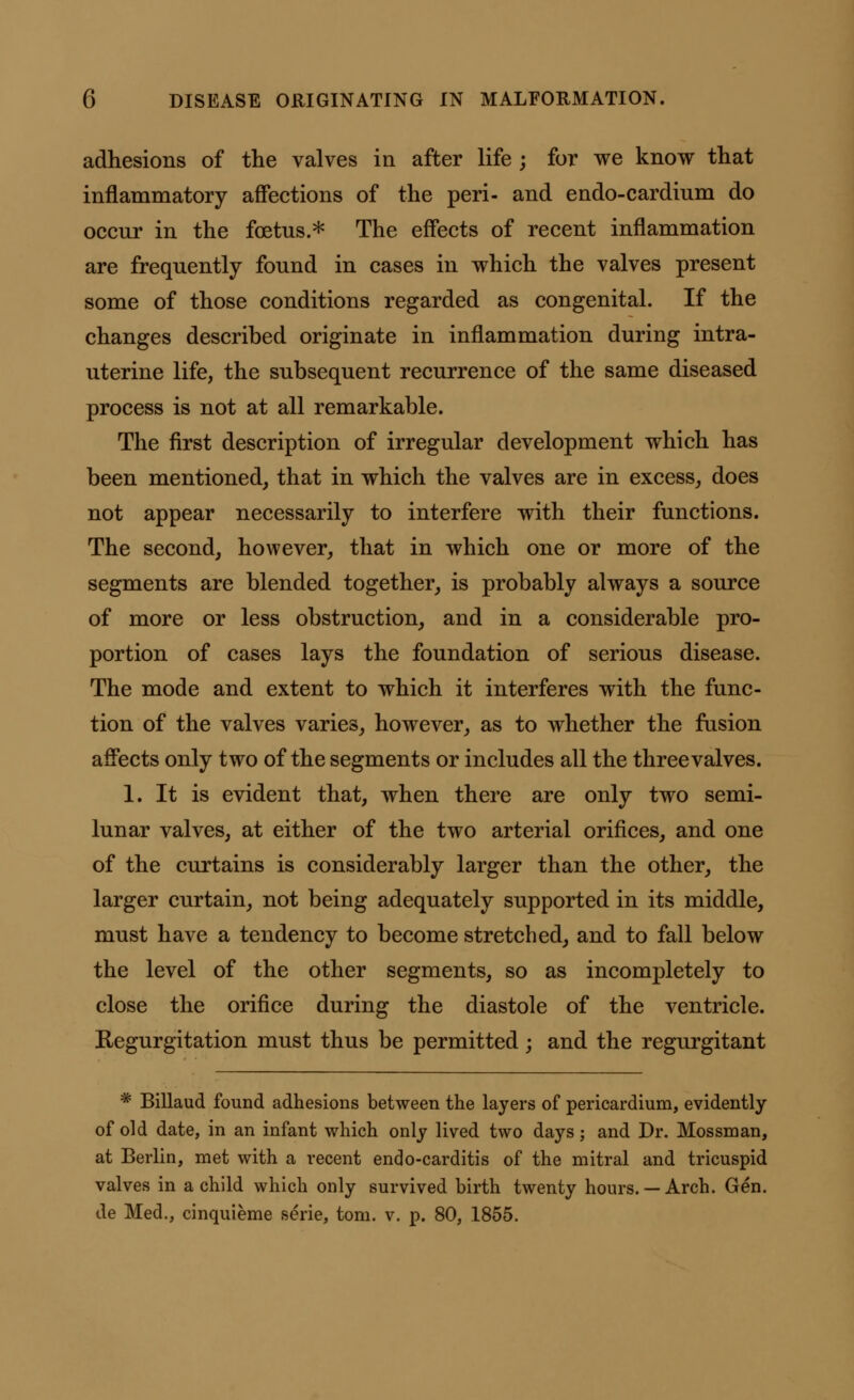 adhesions of the valves in after life ; for we know that inflammatory affections of the peri- and endo-cardinm do occur in the foetus.* The effects of recent inflammation are frequently found in cases in which the valves present some of those conditions regarded as congenital. If the changes described originate in inflammation during intra- uterine life, the subsequent recurrence of the same diseased process is not at all remarkable. The first description of irregular development which has been mentioned, that in which the valves are in excess, does not appear necessarily to interfere with their functions. The second, however, that in which one or more of the segments are blended together, is probably always a source of more or less obstruction, and in a considerable pro- portion of cases lays the foundation of serious disease. The mode and extent to which it interferes with the func- tion of the valves varies, however, as to whether the fusion affects only two of the segments or includes all the three valves. 1. It is evident that, when there are only two semi- lunar valves, at either of the two arterial orifices, and one of the curtains is considerably larger than the other, the larger curtain, not being adequately supported in its middle, must have a tendency to become stretched, and to fall below the level of the other segments, so as incompletely to close the orifice during the diastole of the ventricle. Regurgitation must thus be permitted; and the regurgitant * Billaud found adhesions between the layers of pericardium, evidently of old date, in an infant which only lived two days; and Dr. Mossman, at Berlin, met with a recent endo-carditis of the mitral and tricuspid valves in a child which only survived birth twenty hours.— Arch. Gen. de Med., cinquieme serie, torn. v. p. 80, 1855.