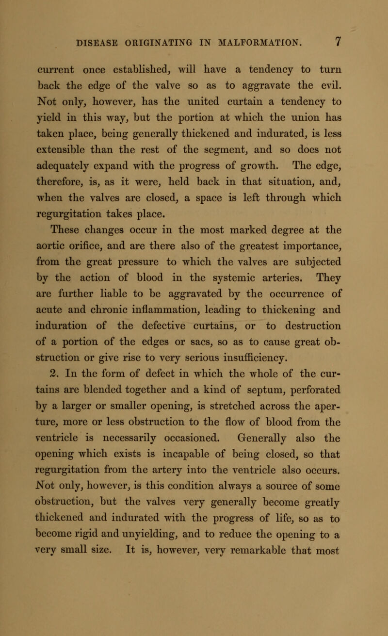 current once established, will have a tendency to turn back the edge of the valve so as to aggravate the evil. Not only, however, has the united curtain a tendency to yield in this way, but the portion at which the union has taken place, being generally thickened and indurated, is less extensible than the rest of the segment, and so does not adequately expand with the progress of growth. The edge, therefore, is, as it were, held back in that situation, and, when the valves are closed, a space is left through which regurgitation takes place. These changes occur in the most marked degree at the aortic orifice, and are there also of the greatest importance, from the great pressure to which the valves are subjected by the action of blood in the systemic arteries. They are further liable to be aggravated by the occurrence of acute and chronic inflammation, leading to thickening and induration of the defective curtains, or to destruction of a portion of the edges or sacs, so as to cause great ob- struction or give rise to very serious insufficiency. 2. In the form of defect in which the whole of the cur- tains are blended together and a kind of septum, perforated by a larger or smaller opening, is stretched across the aper- ture, more or less obstruction to the flow of blood from the ventricle is necessarily occasioned. Generally also the opening which exists is incapable of being closed, so that regurgitation from the artery into the ventricle also occurs. Not only, however, is this condition always a source of some obstruction, but the valves very generally become greatly thickened and indurated with the progress of life, so as to become rigid and unyielding, and to reduce the opening to a very small size. It is, however, very remarkable that most