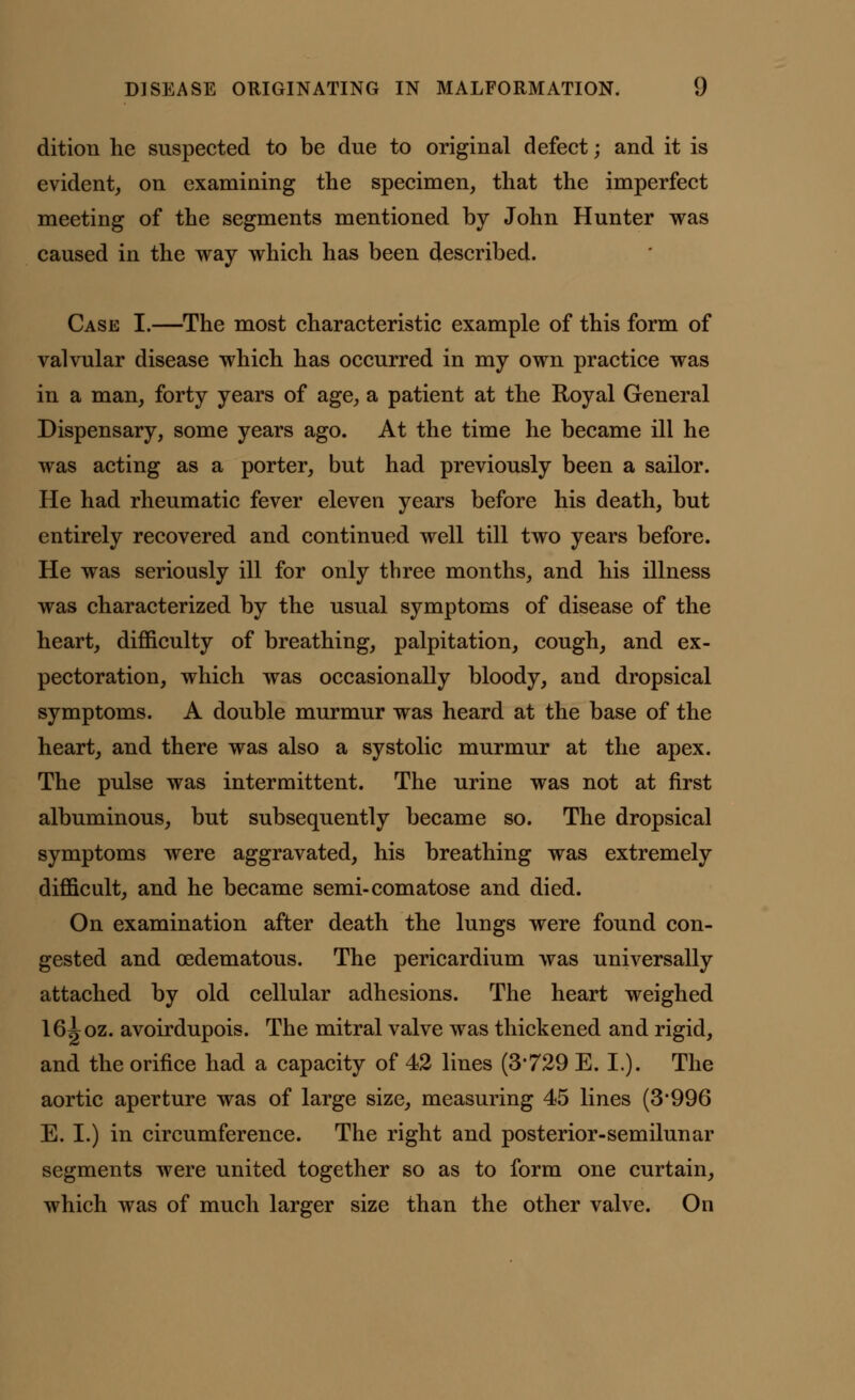 dition he suspected to be due to original defect; and it is evident, on examining the specimen, that the imperfect meeting of the segments mentioned by John Hunter was caused in the way which has been described. Case I.—The most characteristic example of this form of valvular disease which has occurred in my own practice was in a man, forty years of age, a patient at the Royal General Dispensary, some years ago. At the time he became ill he was acting as a porter, but had previously been a sailor. He had rheumatic fever eleven years before his death, but entirely recovered and continued well till two years before. He was seriously ill for only three months, and his illness was characterized by the usual symptoms of disease of the heart, difficulty of breathing, palpitation, cough, and ex- pectoration, which was occasionally bloody, and dropsical symptoms. A double murmur was heard at the base of the heart, and there was also a systolic murmur at the apex. The pulse was intermittent. The urine was not at first albuminous, but subsequently became so. The dropsical symptoms were aggravated, his breathing was extremely difficult, and he became semi-comatose and died. On examination after death the lungs were found con- gested and cedematous. The pericardium was universally attached by old cellular adhesions. The heart weighed 16^oz. avoirdupois. The mitral valve was thickened and rigid, and the orifice had a capacity of 42 lines (3*729 E. I.). The aortic aperture was of large size, measuring 45 lines (3996 E. I.) in circumference. The right and posterior-semilunar segments were united together so as to form one curtain, which was of much larger size than the other valve. On