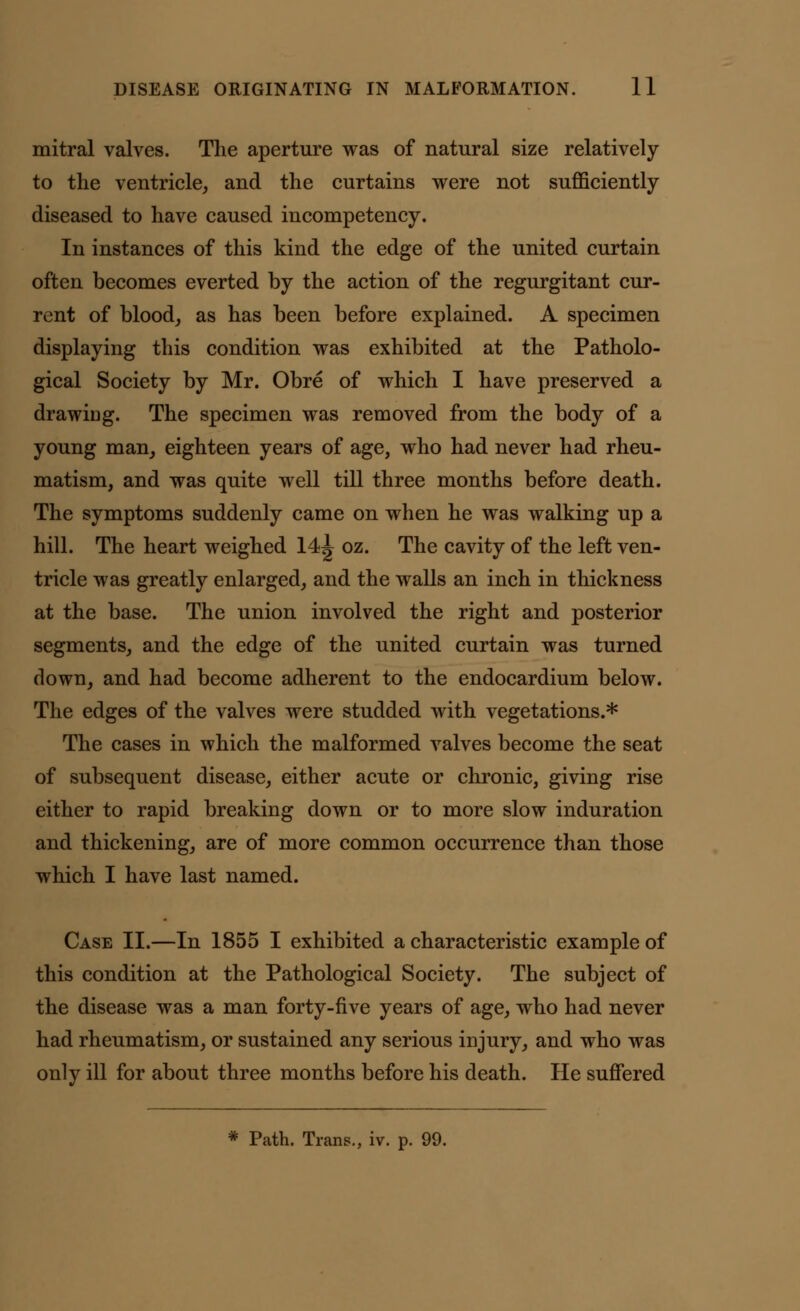 mitral valves. The aperture was of natural size relatively to the ventricle, and the curtains were not sufficiently diseased to have caused incompetency. In instances of this kind the edge of the united curtain often becomes everted by the action of the regurgitant cur- rent of blood, as has been before explained. A specimen displaying this condition was exhibited at the Patholo- gical Society by Mr. Obre of which I have preserved a drawing. The specimen was removed from the body of a young man, eighteen years of age, who had never had rheu- matism, and was quite well till three months before death. The symptoms suddenly came on when he was walking up a hill. The heart weighed 14<| oz. The cavity of the left ven- tricle was greatly enlarged, and the walls an inch in thickness at the base. The union involved the right and posterior segments, and the edge of the united curtain was turned down, and had become adherent to the endocardium below. The edges of the valves were studded with vegetations.* The cases in which the malformed valves become the seat of subsequent disease, either acute or chronic, giving rise either to rapid breaking down or to more slow induration and thickening, are of more common occurrence than those which I have last named. Case II.—In 1855 I exhibited a characteristic example of this condition at the Pathological Society. The subject of the disease was a man forty-five years of age, who had never had rheumatism, or sustained any serious injury, and who was only ill for about three months before his death. He suffered