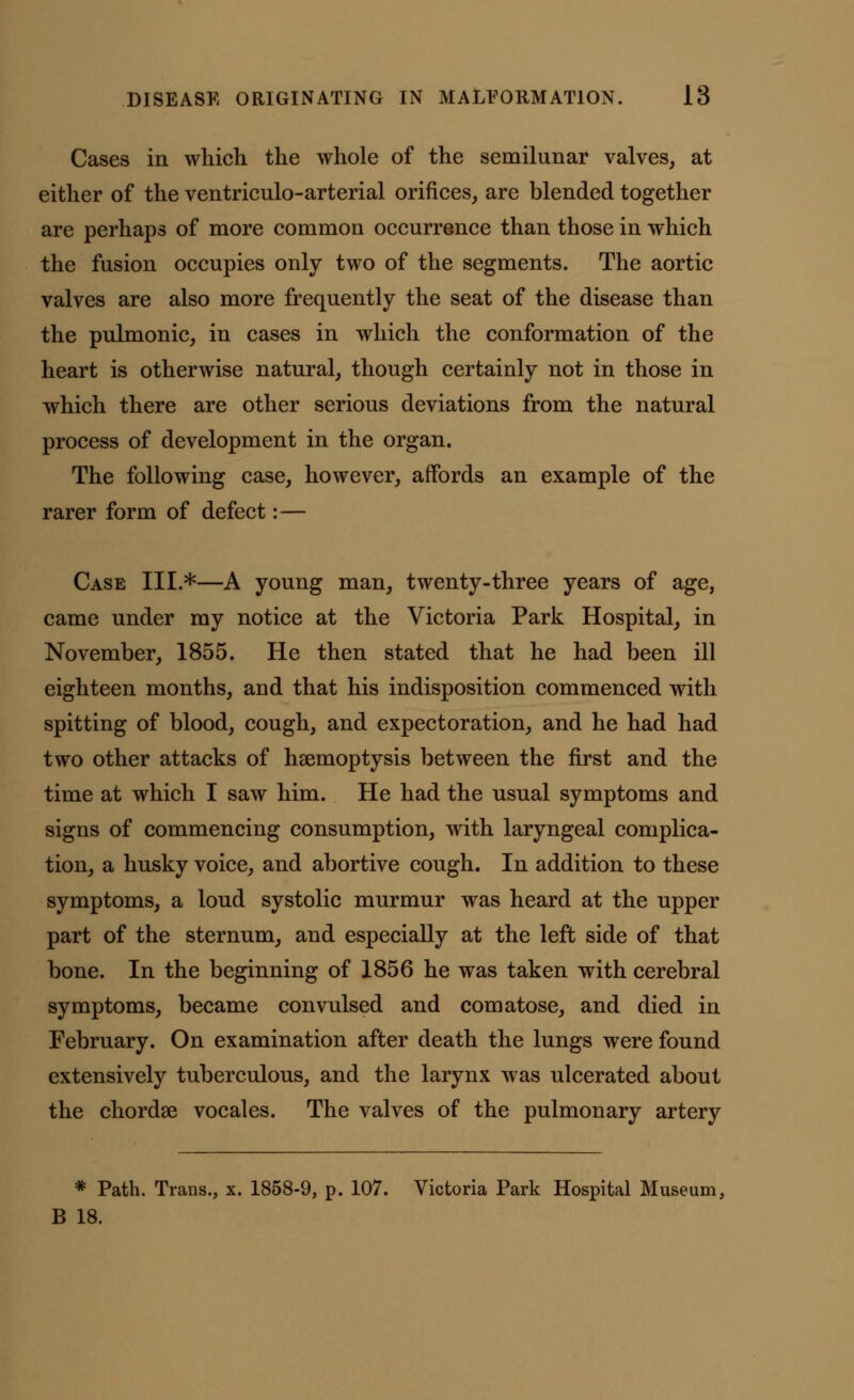 Cases in which the whole of the semilunar valves, at either of the ventriculo-arterial orifices, are blended together are perhaps of more common occurrence than those in which the fusion occupies only two of the segments. The aortic valves are also more frequently the seat of the disease than the pulmonic, in cases in which the conformation of the heart is otherwise natural, though certainly not in those in which there are other serious deviations from the natural process of development in the organ. The following case, however, affords an example of the rarer form of defect:— Case III.*—A young man, twenty-three years of age, came under my notice at the Victoria Park Hospital, in November, 1855. He then stated that he had been ill eighteen months, and that his indisposition commenced with spitting of blood, cough, and expectoration, and he had had two other attacks of haemoptysis between the first and the time at which I saw him. He had the usual symptoms and signs of commencing consumption, with laryngeal complica- tion, a husky voice, and abortive cough. In addition to these symptoms, a loud systolic murmur was heard at the upper part of the sternum, and especially at the left side of that bone. In the beginning of 1856 he was taken with cerebral symptoms, became convulsed and comatose, and died in February. On examination after death the lungs were found extensively tuberculous, and the larynx was ulcerated about the chordse vocales. The valves of the pulmonary artery * Path. Trans., x. 1858-9, p. 107. Victoria Park Hospital Museum, B 18.