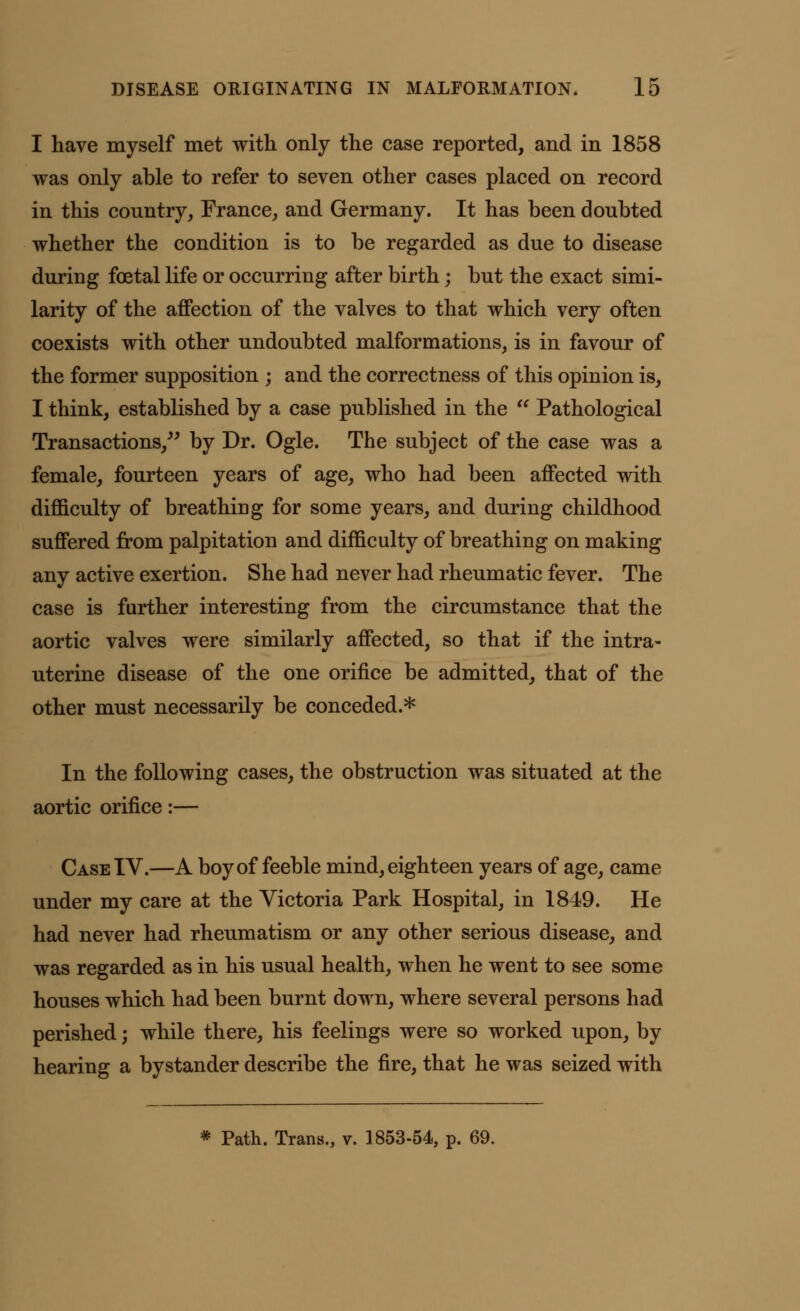 I have myself met with only the case reported, and in 1858 was only able to refer to seven other cases placed on record in this country, France, and Germany. It has been doubted whether the condition is to be regarded as due to disease during foetal life or occurring after birth; but the exact simi- larity of the affection of the valves to that which very often coexists with other undoubted malformations, is in favour of the former supposition ; and the correctness of this opinion is, I think, established by a case published in the  Pathological Transactions/' by Dr. Ogle. The subject of the case was a female, fourteen years of age, who had been affected with difficulty of breathing for some years, and during childhood suffered from palpitation and difficulty of breathing on making any active exertion. She had never had rheumatic fever. The case is further interesting from the circumstance that the aortic valves were similarly affected, so that if the intra- uterine disease of the one orifice be admitted, that of the other must necessarily be conceded.* In the following cases, the obstruction was situated at the aortic orifice:— Case IV.—A boy of feeble mind, eighteen years of age, came under my care at the Victoria Park Hospital, in 1849. He had never had rheumatism or any other serious disease, and was regarded as in his usual health, when he went to see some houses which had been burnt down, where several persons had perished; while there, his feelings were so worked upon, by hearing a bystander describe the fire, that he was seized with * Path. Trans., v. 1853-54, p. 69.