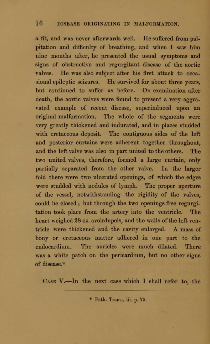 a fit, and was never afterwards well. He suffered from pal- pitation and difficulty of breathing, and when I saw him nine months after, he presented the usual symptoms and signs of obstructive and regurgitant disease of the aortic valves. He was also subject after his first attack to occa- sional epileptic seizures. He survived for about three years, but continued to suffer as before. On examination after death, the aortic valves were found to present a very aggra- vated example of recent disease, superinduced upon an original malformation. The whole of the segments were very greatly thickened and indurated, and in places studded with cretaceous deposit. The contiguous sides of the left and posterior curtains were adherent together throughout, and the left valve was also in part united to the others. The two united valves, therefore, formed a large curtain, only partially separated from the other valve. In the larger fold there were two ulcerated openings, of which the edges were studded with nodules of lymph. The proper aperture of the vessel, notwithstanding the rigidity of the valves, could be closed; but through the two openings free regurgi- tation took place from the artery into the ventricle. The heart weighed 28 oz. avoirdupois, and the walls of the left ven- tricle were thickened and the cavity enlarged. A mass of bony or cretaceous matter adhered in one part to the endocardium. The auricles were much dilated. There was a white patch on the pericardium, but no other signs of disease.* Case V.—In the next case which I shall refer to, the