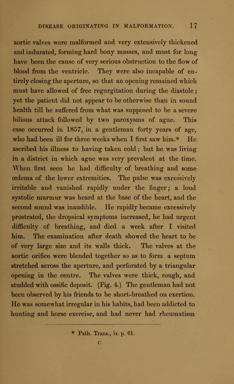 aortic valves were malformed and very extensively thickened and indurated, forming hard bony masses, and must for long have been the cause of very serious obstruction to the flow of blood from the ventricle. They were also incapable of en- tirely closing the aperture, so that an opening remained which must have allowed of free regurgitation during the diastole; yet the patient did not appear to be otherwise than in sound health till he suffered from what was supposed to be a severe bilious attack followed by two paroxysms of ague. This case occurred in 1857, in a gentleman forty years of age, who had been ill for three weeks when I first saw him.* He ascribed his illness to having taken cold; but he was living in a district in which ague was very prevalent at the time. When first seen he had difficulty of breathing and some oedema of the lower extremities. The pulse was excessively irritable and vanished rapidly under the finger; a loud systolic murmur was heard at the base of the heart, and the second sound was inaudible. He rapidly became excessively prostrated, the dropsical symptoms increased, he had urgent difficulty of breathing, and died a week after I visited him. The examination after death showed the heart to be of very large size and its walls thick. The valves at the aortic orifice were blended together so as to form a septum stretched across the aperture, and perforated by a triangular opening in the centre. The valves were thick, rough, and studded with ossific deposit. (Fig. 4.) The gentleman had not been observed by his friends to be short-breathed on exertion. He was somewhat irregular in his habits, had been addicted to hunting and horse exercise, and had never had rheumatism * Path. Trans., ix. p. 61. C