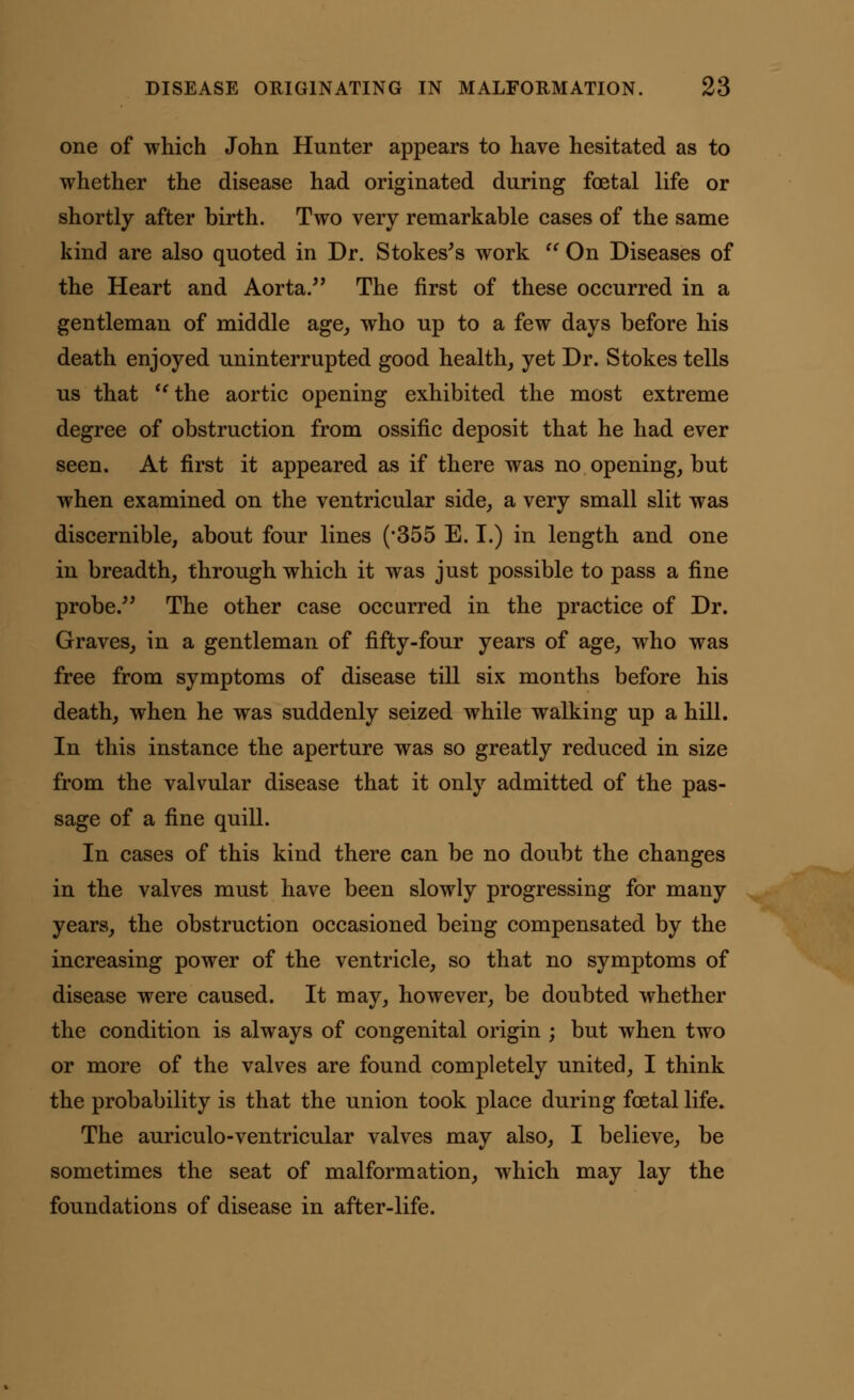 one of which John Hunter appears to have hesitated as to whether the disease had originated during foetal life or shortly after birth. Two very remarkable cases of the same kind are also quoted in Dr. Stokes's work  On Diseases of the Heart and Aorta. The first of these occurred in a gentleman of middle age, who up to a few days before his death enjoyed uninterrupted good health, yet Dr. Stokes tells us that  the aortic opening exhibited the most extreme degree of obstruction from ossific deposit that he had ever seen. At first it appeared as if there was no opening, but when examined on the ventricular side, a very small slit was discernible, about four lines (*355 E. I.) in length and one in breadth, through which it was just possible to pass a fine probe. The other case occurred in the practice of Dr. Graves, in a gentleman of fifty-four years of age, who was free from symptoms of disease till six months before his death, when he was suddenly seized while walking up a hill. In this instance the aperture was so greatly reduced in size from the valvular disease that it only admitted of the pas- sage of a fine quill. In cases of this kind there can be no doubt the changes in the valves must have been slowly progressing for many years, the obstruction occasioned being compensated by the increasing power of the ventricle, so that no symptoms of disease were caused. It may, however, be doubted whether the condition is always of congenital origin ; but when two or more of the valves are found completely united, I think the probability is that the union took place during foetal life. The auriculo-ventricular valves may also, I believe, be sometimes the seat of malformation, which may lay the foundations of disease in after-life.