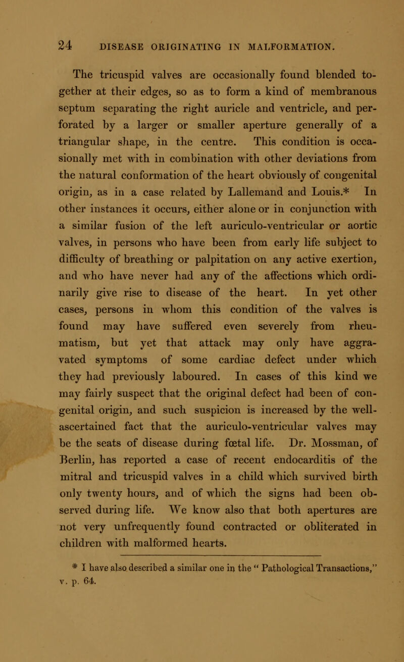 The tricuspid valves are occasionally found blended to- gether at their edges, so as to form a kind of membranous septum separating the right auricle and ventricle, and per- forated by a larger or smaller aperture generally of a triangular shape, in the centre. This condition is occa- sionally met with in combination with other deviations from the natural conformation of the heart obviously of congenital origin, as in a case related by Lallemand and Louis.* In other instances it occurs, either alone or in conjunction with a similar fusion of the left auriculo-ventricular or aortic valves, in persons who have been from early life subject to difficulty of breathing or palpitation on any active exertion, and who have never had any of the affections which ordi- narily give rise to disease of the heart. In yet other cases, persons in whom this condition of the valves is found may have suffered even severely from rheu- matism, but yet that attack may only have aggra- vated symptoms of some cardiac defect under which they had previously laboured. In cases of this kind we may fairly suspect that the original defect had been of con- genital origin, and such suspicion is increased by the well- ascertained fact that the auriculo-ventricular valves may be the seats of disease during foetal life. Dr. Mossman, of Berlin, has reported a case of recent endocarditis of the mitral and tricuspid valves in a child which survived birth only twenty hours, and of which the signs had been ob- served during life. We know also that both apertures are not very unfrequently found contracted or obliterated in children with malformed hearts. # I have also described a similar one in the  Pathological Transactions, p. 64.