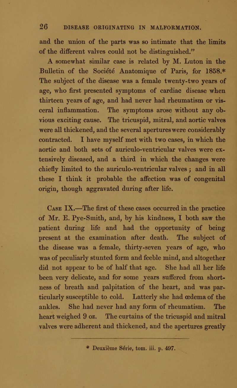 and the union of the parts was so intimate that the limits of the different valves could not be distinguished. A somewhat similar case is related by M. Luton in the Bulletin of the Societe Anatomique of Paris, for 1858.* The subject of the disease was a female twenty-two years of age, who first presented symptoms of cardiac disease when thirteen years of age, and had never had rheumatism or vis- ceral inflammation. The symptoms arose without any ob- vious exciting cause. The tricuspid, mitral, and aortic valves were all thickened, and the several apertures were considerably contracted. I have myself met with two cases, in which the aortic and both sets of auriculo-ventricular valves were ex- tensively diseased, and a third in which the changes were chiefly limited to the auriculo-ventricular valves ; and in all these I think it probable the affection was of congenital origin, though aggravated during after life. Case IX.—The first of these cases occurred in the practice of Mr. E. Pye-Smith, and, by his kindness, I both saw the patient during life and had the opportunity of being present at the examination after death. The subject of the disease was a female, thirty-seven years of age, who was of peculiarly stunted form and feeble mind, and altogether did not appear to be of half that age. She had all her life been very delicate, and for some years suffered from short- ness of breath and palpitation of the heart, and was par- ticularly susceptible to cold. Latterly she had oedema of the ankles. She had never had any form of rheumatism. The heart weighed 9 oz. The curtains of the tricuspid and mitral valves were adherent and thickened, and the apertures greatly * Deuxieme Serie, torn. iii. p. 497.