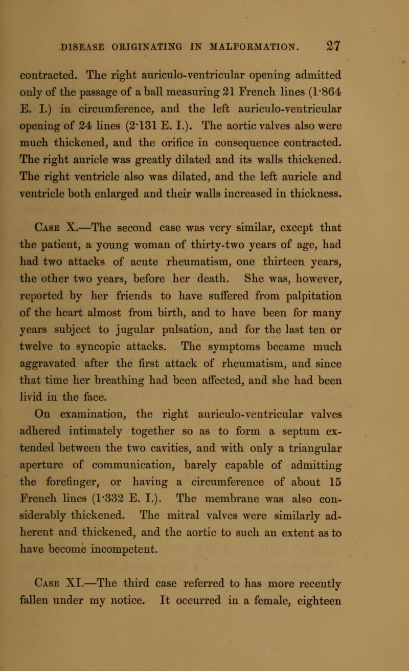 contracted. The right auriculo-ventricular opening admitted only of the passage of a ball measuring 21 French lines (1*864 E. I.) in circumference, and the left auriculo-ventricular opening of 24 lines (2*131 E. I.). The aortic valves also were much thickened, and the orifice in consequence contracted. The right auricle was greatly dilated and its walls thickened. The right ventricle also was dilated, and the left auricle and ventricle both enlarged and their walls increased in thickness. Case X.—The second case was very similar, except that the patient, a young woman of thirty-two years of age, had had two attacks of acute rheumatism, one thirteen years, the other two years, before her death. She was, however, reported by her friends to have suffered from palpitation of the heart almost from birth, and to have been for many years subject to jugular pulsation, and for the last ten or twelve to syncopic attacks. The symptoms became much aggravated after the first attack of rheumatism, and since that time her breathing had been affected, and she had been livid in the face. On examination, the right auriculo-ventricular valves adhered intimately together so as to form a septum ex- tended between the two cavities, and with only a triangular aperture of communication, barely capable of admitting the forefinger, or having a circumference of about 15 French lines (1*332 E. I.). The membrane was also con- siderably thickened. The mitral valves were similarly ad- herent and thickened, and the aortic to such an extent as to have become incompetent. Case XI.—The third case referred to has more recently fallen under my notice. It occurred in a female, eighteen