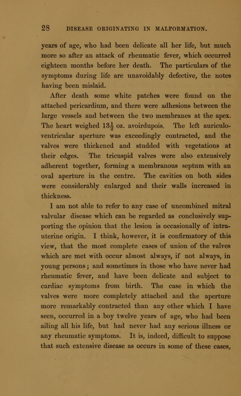 years of age, who had been delicate all her life, but much more so after an attack of rheumatic fever, which occurred eighteen months before her death. The particulars of the symptoms during life are unavoidably defective, the notes having been mislaid. After death some white patches were found on the attached pericardium, and there were adhesions between the large vessels and between the two membranes at the apex. The heart weighed 13^ oz. avoirdupois. The left auriculo- ventricular aperture was exceedingly contracted, and the valves were thickened and studded with vegetations at their edges. The tricuspid valves were also extensively adherent together, forming a membranous septum with an oval aperture in the centre. The cavities on both sides were considerably enlarged and their walls increased in thickness. I am not able to refer to any case of uncombined mitral valvular disease which can be regarded as conclusively sup- porting the opinion that the lesion is occasionally of intra- uterine origin. I think, however, it is confirmatory of this view, that the most complete cases of union of the valves which are met with occur almost always, if not always, in young persons; and sometimes in those who have never had rheumatic fever, and have been delicate and subject to cardiac symptoms from birth. The case in which the valves were more completely attached and the aperture more remarkably contracted than any other which I have seen, occurred in a boy twelve years of age, who had been ailing all his life, but had never had any serious illness or any rheumatic symptoms. It is, indeed, difficult to suppose that such extensive disease as occurs in some of these cases,