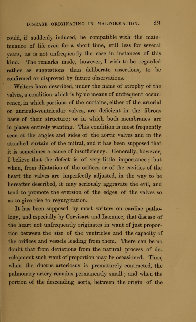 could, if suddenly induced, be compatible with the main- tenance of life even for a short time, still less for several years, as is not unfrequently the case in instances of this kind. The remarks made, however, I wish to be regarded rather as suggestions than deliberate assertions, to be confirmed or disproved by future observations. Writers have described, under the name of atrophy of the valves, a condition which is by no means of unfrequent occur- rence, in which portions of the curtains, either of the arterial or auriculo-ventricular valves, are deficient in the fibrous basis of their structure; or in which both membranes are in places entirely wanting. This condition is most frequently seen at the angles and sides of the aortic valves and in the attached curtain of the mitral, and it has been supposed that it is sometimes a cause of insufficiency. Generally, however, I believe that the defect is of very little importance; but when, from dilatation of the orifices or of the cavities of the heart the valves are imperfectly adjusted, in the way to be hereafter described, it may seriously aggravate the evil, and tend to promote the eversion of the edges of the valves so as to give rise to regurgitation. It has been supposed by most writers on cardiac patho- logy, and especially by Corvisart and Laennec, that disease of the heart not unfrequently originates in want of just propor- tion between the size of the ventricles and the capacity of the orifices and vessels leading from them. There can be no doubt that from deviations from the natural process of de- velopment such want of proportion may be occasioned. Thus, when the ductus arteriosus is prematurely contracted, the pulmonary artery remains permanently small; and when the portion of the descending aorta, between the origin of the