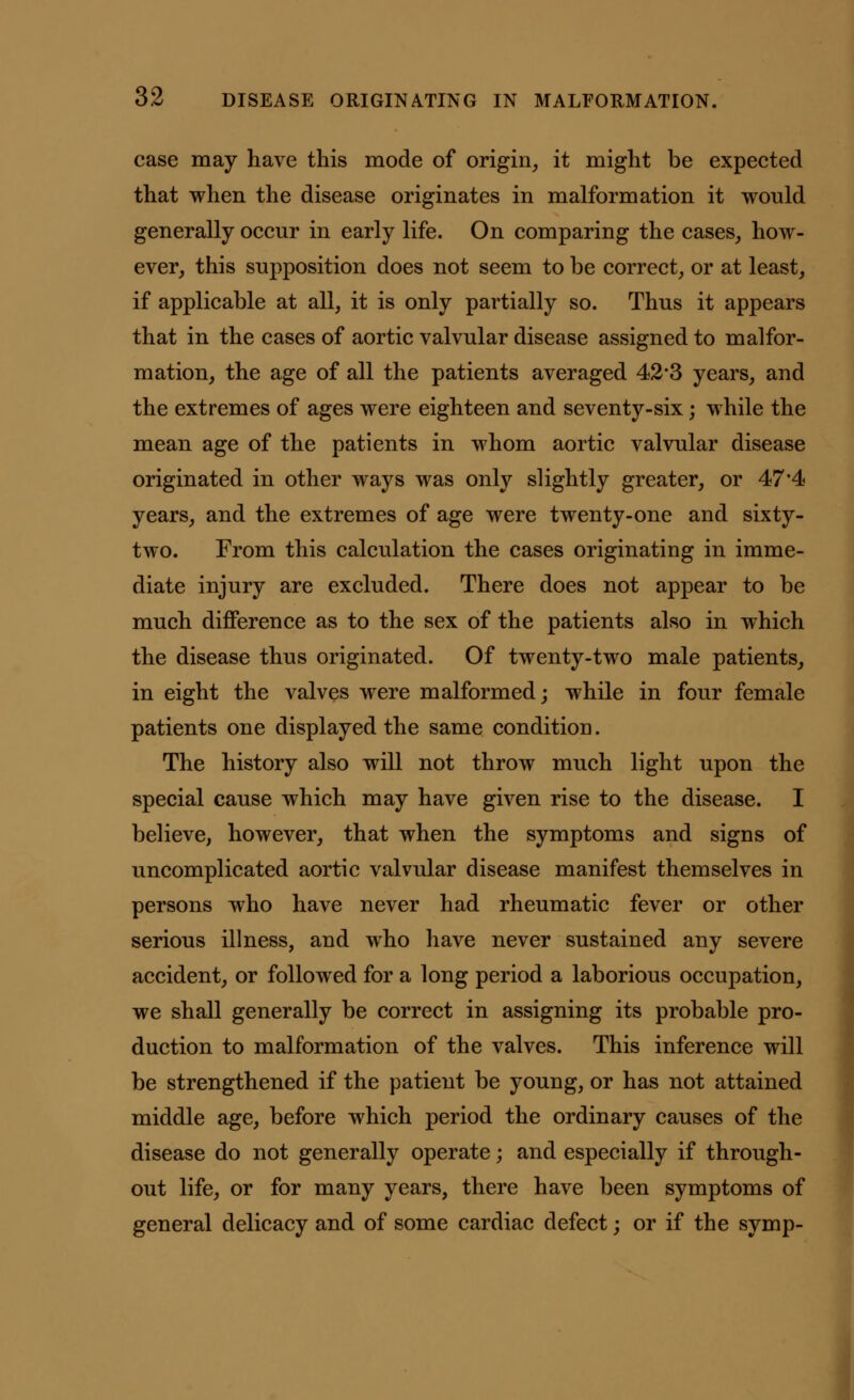 case may have this mode of origin, it might be expected that when the disease originates in malformation it would generally occur in early life. On comparing the cases, how- ever, this supposition does not seem to be correct, or at least, if applicable at all, it is only partially so. Thus it appears that in the cases of aortic valvular disease assigned to malfor- mation, the age of all the patients averaged 42*3 years, and the extremes of ages were eighteen and seventy-six; while the mean age of the patients in whom aortic valvular disease originated in other ways was only slightly greater, or 47*4 years, and the extremes of age were twenty-one and sixty- two. From this calculation the cases originating in imme- diate injury are excluded. There does not appear to be much difference as to the sex of the patients also in which the disease thus originated. Of twenty-two male patients, in eight the valves were malformed; while in four female patients one displayed the same condition. The history also will not throw much light upon the special cause which may have given rise to the disease. I believe, however, that when the symptoms and signs of uncomplicated aortic valvular disease manifest themselves in persons who have never had rheumatic fever or other serious illness, and who have never sustained any severe accident, or followed for a long period a laborious occupation, we shall generally be correct in assigning its probable pro- duction to malformation of the valves. This inference will be strengthened if the patient be young, or has not attained middle age, before which period the ordinary causes of the disease do not generally operate; and especially if through- out life, or for many years, there have been symptoms of general delicacy and of some cardiac defect; or if the symp-