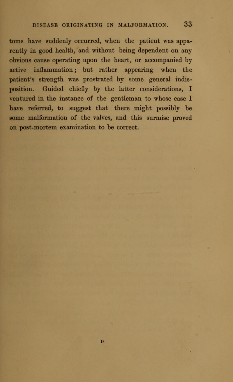 toms have suddenly occurred, when the patient was appa- rently in good health, and without being dependent on any obvious cause operating upon the heart, or accompanied by active inflammation; but rather appearing when the patient's strength was prostrated by some general indis- position. Guided chiefly by the latter considerations, I ventured in the instance of the gentleman to whose case I have referred, to suggest that there might possibly be some malformation of the valves, and this surmise proved on post-mortem examination to be correct.