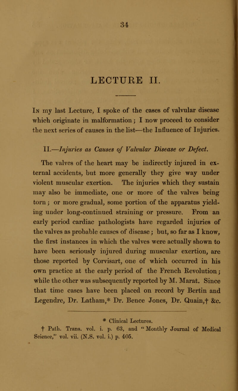 LECTURE II. In my last Lecture, I spoke of the cases of valvular disease which originate in malformation; I now proceed to consider the next series of causes in the list—the Influence of Injuries. II.—Injuries as Causes of Valvular Disease or Defect. The valves of the heart may be indirectly injured in ex- ternal accidents, but more generally they give way under violent muscular exertion. The injuries which they sustain may also be immediate, one or more of the valves being torn ; or more gradual, some portion of the apparatus yield- ing under long-continued straining or pressure. From an early period cardiac pathologists have regarded injuries of the valves as probable causes of disease; but, so far as I know, the first instances in which the valves were actually shown to have been seriously injured during muscular exertion, are those reported by Corvisart, one of which occurred in his own practice at the early period of the French Revolution; while the other was subsequently reported by M. Marat. Since that time cases have been placed on record by Bertin and Legendre, Dr. Latham,* Dr. Bence Jones, Dr. Quain,f &c. * Clinical Lectures, f Path. Trans, vol. i. p. 63, and Monthly Journal of Medical Science, vol. vii. (N.S. vol. i.) p. 405.